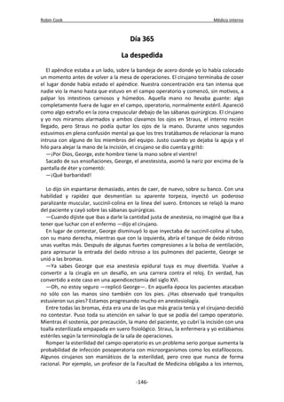 Robin Cook Médico interno 
DDííaa 336655 
LLaa ddeessppeeddiiddaa 
El apéndice estaba a un lado, sobre la bandeja de acero donde yo lo había colocado 
un momento antes de volver a la mesa de operaciones. El cirujano terminaba de coser 
el lugar donde había estado el apéndice. Nuestra concentración era tan intensa que 
nadie vio la mano hasta que estuvo en el campo operatorio y comenzó, sin motivos, a 
palpar los intestinos carnosos y húmedos. Aquella mano no llevaba guante: algo 
completamente fuera de lugar en el campo, operatorio, normalmente estéril. Apareció 
como algo extraño en la zona crepuscular debajo de las sábanas quirúrgicas. El cirujano 
y yo nos miramos alarmados y ambos clavamos los ojos en Straus, el interno recién 
llegado, pero Straus no podía quitar los ojos de la mano. Durante unos segundos 
estuvimos en plena confusión mental ya que los tres tratábamos de relacionar la mano 
intrusa con alguno de los miembros del equipo. Justo cuando yo dejaba la aguja y el 
hilo para alejar la mano de la incisión, el cirujano se dio cuenta y gritó: 
—¡Por Dios, George, este hombre tiene la mano sobre el vientre! 
Sacado de sus ensoñaciones, George, el anestesista, asomó la nariz por encima de la 
pantalla de éter y comentó: 
—¡Qué barbaridad! 
Lo dijo sin espantarse demasiado, antes de caer, de nuevo, sobre su banco. Con una 
habilidad y rapidez que desmentían su aparente torpeza, inyectó un poderoso 
paralizante muscular, succinil-colina en la línea del suero. Entonces se relajó la mano 
del paciente y cayó sobre las sábanas quirúrgicas. 
—Cuando dijiste que ibas a darle la cantidad justa de anestesia, no imaginé que iba a 
tener que luchar con el enfermo —dijo el cirujano. 
En lugar de contestar, George disminuyó lo que inyectaba de succinil-colina al tubo, 
con su mano derecha, mientras que con la izquierda, abría el tanque de óxido nitroso 
unas vueltas más. Después de algunas fuertes compresiones a la bolsa de ventilación, 
para apresurar la entrada del óxido nitroso a los pulmones del paciente, George se 
unió a las bromas. 
—Ya sabes George que esa anestesia epidural tuya es muy divertida. Vuelve a 
convertir a la cirugía en un desafío, en una carrera contra el reloj. En verdad, has 
convertido a este caso en una apendicectomía del siglo XVI. 
—Oh, no estoy seguro —replicó George—. En aquella época los pacientes atacaban 
no sólo con las manos sino también con los pies. ¿Has observado qué tranquilos 
estuvieron sus pies? Estamos progresando mucho en anestesiología. 
Entre todas las bromas, ésta era una de las que más gracia tenía y el cirujano decidió 
no contestar. Puso toda su atención en salvar lo que se podía del campo operatorio. 
Mientras él sostenía, por precaución, la mano del paciente, yo cubrí la incisión con una 
toalla esterilizada empapada en suero fisiológico. Straus, la enfermera y yo estábamos 
estériles según la terminología de la sala de operaciones. 
Romper la esterilidad del campo operatorio es un problema serio porque aumenta la 
probabilidad de infección posoperatoria con microorganismos como los estafilococos. 
Algunos cirujanos son maniáticos de la esterilidad, pero creo que nunca de forma 
racional. Por ejemplo, un profesor de la Facultad de Medicina obligaba a los internos, 
-146- 
 