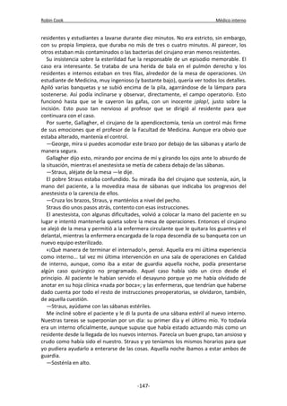 Robin Cook Médico interno 
residentes y estudiantes a lavarse durante diez minutos. No era estricto, sin embargo, 
con su propia limpieza, que duraba no más de tres o cuatro minutos. Al parecer, los 
otros estaban más contaminados o las bacterias del cirujano eran menos resistentes. 
Su insistencia sobre la esterilidad fue la responsable de un episodio memorable. El 
caso era interesante. Se trataba de una herida de bala en el pulmón derecho y los 
residentes e internos estaban en tres filas, alrededor de la mesa de operaciones. Un 
estudiante de Medicina, muy ingenioso (y bastante bajo), quería ver todos los detalles. 
Apiló varias banquetas y se subió encima de la pila, agarrándose de la lámpara para 
sostenerse. Así podía inclinarse y observar, directamente, el campo operatorio. Esto 
funcionó hasta que se le cayeron las gafas, con un inocente ¡plop!, justo sobre la 
incisión. Esto puso tan nervioso al profesor que se dirigió al residente para que 
continuara con el caso. 
Por suerte, Gallagher, el cirujano de la apendicectomía, tenía un control más firme 
de sus emociones que el profesor de la Facultad de Medicina. Aunque era obvio que 
estaba alterado, mantenía el control. 
—George, mira si puedes acomodar este brazo por debajo de las sábanas y atarlo de 
manera segura. 
Gallagher dijo esto, mirando por encima de mí y girando los ojos ante lo absurdo de 
la situación, mientras el anestesista se metía de cabeza debajo de las sábanas. 
—Straus, aléjate de la mesa —le dije. 
El pobre Straus estaba confundido. Su mirada iba del cirujano que sostenía, aún, la 
mano del paciente, a la movediza masa de sábanas que indicaba los progresos del 
anestesista o la carencia de ellos. 
—Cruza los brazos, Straus, y manténlos a nivel del pecho. 
Straus dio unos pasos atrás, contento con esas instrucciones. 
El anestesista, con algunas dificultades, volvió a colocar la mano del paciente en su 
lugar e intentó mantenerla quieta sobre la mesa de operaciones. Entonces el cirujano 
se alejó de la mesa y permitió a la enfermera circulante que le quitara los guantes y el 
delantal, mientras la enfermera encargada de la ropa descendía de su banqueta con un 
nuevo equipo esterilizado. 
«¡Qué manera de terminar el internado!», pensé. Aquella era mi última experiencia 
como interno... tal vez mi última intervención en una sala de operaciones en Calidad 
de interno, aunque, como iba a estar de guardia aquella noche, podía presentarse 
algún caso quirúrgico no programado. Aquel caso había sido un circo desde el 
principio. Al paciente le habían servido el desayuno porque yo me había olvidado de 
anotar en su hoja clínica «nada por boca»; y las enfermeras, que tendrían que haberse 
dado cuenta por todo el resto de instrucciones preoperatorias, se olvidaron, también, 
de aquella cuestión. 
—Straus, ayúdame con las sábanas estériles. 
Me incliné sobre el paciente y le di la punta de una sábana estéril al nuevo interno. 
Nuestras tareas se superponían por un día: su primer día y el último mío. Yo todavía 
era un interno oficialmente, aunque supuse que había estado actuando más como un 
residente desde la llegada de los nuevos internos. Parecía un buen grupo, tan ansioso y 
crudo como había sido el nuestro. Straus y yo teníamos los mismos horarios para que 
yo pudiera ayudarlo a enterarse de las cosas. Aquella noche íbamos a estar ambos de 
guardia. 
—Sosténla en alto. 
-147- 
 