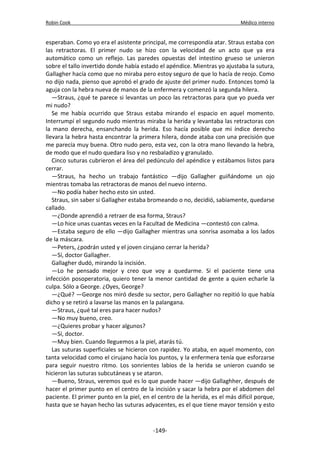 Robin Cook Médico interno 
esperaban. Como yo era el asistente principal, me correspondía atar. Straus estaba con 
las retractoras. El primer nudo se hizo con la velocidad de un acto que ya era 
automático como un reflejo. Las paredes opuestas del intestino grueso se unieron 
sobre el tallo invertido donde había estado el apéndice. Mientras yo ajustaba la sutura, 
Gallagher hacía como que no miraba pero estoy seguro de que lo hacía de reojo. Como 
no dijo nada, pienso que aprobó el grado de ajuste del primer nudo. Entonces tomó la 
aguja con la hebra nueva de manos de la enfermera y comenzó la segunda hilera. 
—Straus, ¿qué te parece si levantas un poco las retractoras para que yo pueda ver 
mi nudo? 
Se me había ocurrido que Straus estaba mirando el espacio en aquel momento. 
Interrumpí el segundo nudo mientras miraba la herida y levantaba las retractoras con 
la mano derecha, ensanchando la herida. Eso hacía posible que mi índice derecho 
llevara la hebra hasta encontrar la primera hilera, donde ataba con una precisión que 
me parecía muy buena. Otro nudo pero, esta vez, con la otra mano llevando la hebra, 
de modo que el nudo quedara liso y no resbaladizo y granulado. 
Cinco suturas cubrieron el área del pedúnculo del apéndice y estábamos listos para 
cerrar. 
—Straus, ha hecho un trabajo fantástico —dijo Gallagher guiñándome un ojo 
mientras tomaba las retractoras de manos del nuevo interno. 
—No podía haber hecho esto sin usted. 
Straus, sin saber si Gallagher estaba bromeando o no, decidió, sabiamente, quedarse 
callado. 
—¿Donde aprendió a retraer de esa forma, Straus? 
—Lo hice unas cuantas veces en la Facultad de Medicina —contestó con calma. 
—Estaba seguro de ello —dijo Gallagher mientras una sonrisa asomaba a los lados 
de la máscara. 
—Peters, ¿podrán usted y el joven cirujano cerrar la herida? 
—Sí, doctor Gallagher. 
Gallagher dudó, mirando la incisión. 
—Lo he pensado mejor y creo que voy a quedarme. Si el paciente tiene una 
infección posoperatoria, quiero tener la menor cantidad de gente a quien echarle la 
culpa. Sólo a George. ¿Oyes, George? 
—¿Qué? —George nos miró desde su sector, pero Gallagher no repitió lo que había 
dicho y se retiró a lavarse las manos en la palangana. 
—Straus, ¿qué tal eres para hacer nudos? 
—No muy bueno, creo. 
—¿Quieres probar y hacer algunos? 
—Sí, doctor. 
—Muy bien. Cuando lleguemos a la piel, atarás tú. 
Las suturas superficiales se hicieron con rapidez. Yo ataba, en aquel momento, con 
tanta velocidad como el cirujano hacía los puntos, y la enfermera tenía que esforzarse 
para seguir nuestro ritmo. Los sonrientes labios de la herida se unieron cuando se 
hicieron las suturas subcutáneas y se ataron. 
—Bueno, Straus, veremos qué es lo que puede hacer —dijo Gallaghher, después de 
hacer el primer punto en el centro de la incisión y sacar la hebra por el abdomen del 
paciente. El primer punto en la piel, en el centro de la herida, es el más difícil porque, 
hasta que se hayan hecho las suturas adyacentes, es el que tiene mayor tensión y esto 
-149- 
 
