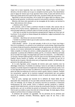 Robin Cook Médico interno 
mayor de la mano izquierda, hice una rotación final, rápida y seca, con mi mano 
derecha y tiré de la hebra con lo que se completó el primer punto. Para desenhebrar 
puse la aguja de manera que el ojo apuntara hacia arriba; el peso del extremo de la 
hebra que estaba dentro de la piel tiró del resto, sacando la hebra del instrumento. 
Siguiendo la rutina de costumbre, tiré el sostén de la aguja sobre las sábanas, entre 
las piernas del paciente. La enfermera sacaría el instrumento y volvería a enhebrarlo. 
Mientras ella hacía esta operación yo me encargaba de los nudos y así terminé la 
tarea. Sólo entonces miré a Straus. 
—¿Quieres cortar, Straus? 
Sin contestar, cortó la hebra y continuó mirando la incisión. Diez suturas más se 
hicieron de la misma manera, rápidamente y sin conversación. Después de cortar un 
trozo de papel adhesivo y colocarlo sobre la incisión cerrada, me volví hacia Straus. 
—¿Por qué no escribes las prescripciones posoperatorias? Alguna vez tiene que ser 
la primera. Yo les echaré un vistazo después de cambiarme. Luego te presentaré a tus 
pacientes. ¿Está bien? 
—Está bien —dijo Straus con una voz sin matices. 
—También te enseñaré todo lo que sé sobre suturas y nudos, si quieres. 
Straus no me contestó. 
«¡Qué pesado! —pensé—. Si ya está cansado, el año se le va a hacer muy largo.» 
Pero era su problema, y su actitud no me molestó por mucho tiempo. Dejé los guantes 
en la bolsa al lado de la puerta y abandoné la sala de operaciones, por última vez como 
interno, sin el menor sentimiento de nostalgia. La verdad es que me sentía eufórico. 
Había cumplido mi tiempo de servicio y estaba preparado para ser residente... muy 
preparado. La práctica de la Medicina estaba, por fin, a mi alcance. Mientras caminaba 
por el corredor de Cirugía, me preguntaba qué coche me compraría... si un Mercedes o 
un Porsche. Siempre había querido un Porsche, pero no eran demasiado prácticos. ¿Un 
Cadillac? Nunca tendría un Cadillac. ¡Un coche obsceno!... A pesar de que era el 
favorito de los cirujanos. Hércules tenía uno y el Superveloz también. Un Mercedes me 
parecía lo más adecuado para mí. 
En la carta figuraban como croquetas de ternera pero para nosotros eran las 
albóndigas misteriosas. El antídoto era elcatsup. Como en casi todas las cafeterías de 
hospital, la comida requería la imaginación más poderosa de parte del que comía. Si en 
la carta figuraba ternera lo mejor era adherirse con tenacidad a la noción de ternera a 
pesar de todas las evidencias en contra en cuanto a gusto, textura y aspecto. También 
era conveniente: suprimir de la memoria cualquier conocimiento que uno pudiera 
tener de los mataderos, estar hambriento y tener la suerte de conversar sobre algo 
interesante. 
Para ser justo, supongo que lacuisine de la cafetería de Hawai debía de ser 
tipocordon bleu comparada con las que había conocido durante mi carrera en Nueva 
York. Sin embargo, aun en Hawai, los cocineros recurrían en ocasiones a misteriosas 
hamburguesas de carne picada. Como si hubieran querido ayudarme a celebrar, 
aquella noche había ternera, uno de mis temas de conversación favoritos. Yo estaba de 
guardia pero, aun así, la comida me pareció un banquete. Era mi última noche como 
interno pero ya estaba un paso más atrás de la línea de fuego. Sin duda alguna, Straus 
estaba en primera línea si el ataque comenzaba. 
El ambiente del comedor era agradable. Por las persianas de las ventanas que 
miraban al sudoeste, entraban, filtrándose, algunos rayos de sol, finos y bien 
-152- 
 