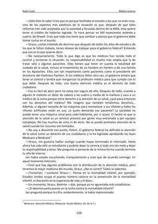 Robin Cook Médico interno 
—¡Sólo Dios lo sabe! Creo que es porque facilitaba el estudio a los que no eran ricos. 
Uno de los aspectos más patéticos de la situación es que, después de que tales 
reformas han sido aceptadas por la sociedad y forzadas dentro de la AMA, ésta quiere 
tener el crédito de haberlas logrado. Te hace pensar en Mil novecientos ochenta y 
cuatro, de Orwell. Creo que todo eso tiene que cambiar y pienso que el gobierno debe 
tomar cartas en el asunto. 
—Straus, ¿estás tratando de decirme que después de todos los años de estudio y de 
los que te faltan todavía, tienes deseos de trabajar para el gobierno federal? Entiendo 
que eso es lo que quieres decir. 
—No necesariamente. Todo lo que digo es que los médicos han tenido todo el 
control y torcieron la situación. Su responsabilidad es mucho más amplia que la de 
tratar sólo a algunos pacientes. Ellos tienen que tener en cuenta la totalidad del 
cuidado de la salud, incluso el tratamiento de un hombre en Harlem o de una familia 
en los Apalaches. Ellos son tan importantes como pacientes como el presidente del 
directorio del Harkness Pavilion. Si los médicos fallan otra vez, el gobierno tendrá que 
tener el control y tendrá que reorganizar la profesión médica para que cumpla con lo 
que debe. Después de todo, una buena atención médica es el derecho de todo 
ciudadano. 
—Eso es fácil de decir pero no estoy tan seguro de ello. Después de todo, cuando a 
alguien le molesta un dolor de cabeza a las cuatro y media de la mañana y saca a un 
médico de la cama porque tiene derecho a la atención de su salud, ¿qué pasa entonces 
con los derechos del médico? Me imagino que también tendremos derechos... 
Además, si alguien necesita de las máquinas para reemplazar a sus riñones y todos los 
riñones artificiales están en uso, ¿a quién demanda ese paciente? La sociedad no 
puede tener una máquina renal para cada habitante, por si acaso. El hecho es que la 
atención de la salud es un servicio provisto por gente muy entrenada y por equipos 
complejos. No hay muchos de unos ni de otros. No se puede prometer atención de la 
salud cuando los recursos son limitados. 
—No voy a discutirte ese punto, Peters. El gobierno federal ha definido la atención 
de la salud como un derecho de sus ciudadanos y la ha legislado aprobando las leyes 
Medicare y Medicaid.1 
—Straus, me gustaría hablar contigo cuando hayas terminado el internado. Hasta 
ahora has sido sólo un estudiante y pudiste dejar la carrera si todo era tan malo y dejar 
la responsabilidad a otros. Me pregunto si pensarás de la misma forma cuando termine 
tu año de interno. 
Jan había estado escuchando, tranquilamente y creo que de acuerdo conmigo. En 
aquel momento intervino. 
—Creo que hay algunos problemas con la distribución de la atención médica, pero 
tenemos la mejor medicina del mundo, Straus. ¿No es cierto? Todos lo sabemos. 
—¡Tonterías! —contestó Straus—. Piensa en la mortalidad infantil, por ejemplo, 
Estados Unidos ocupa el puesto número catorce en la prevención de la mortalidad 
infantil, el dieciocho en la esperanza de vida y el doce... 
—Un momento, Straus, deténte —dije, porque ya no aguantaba más estadísticas. 
—¿El decimocuarto puesto en la lucha contra la mortalidad infantil? 
Jan preguntó porque la cifra, evidentemente, la había impresionado. 
1 Medicare: Atención Médica; Medicaid: Ayuda Médica. (N. de la T.) 
-156- 
 