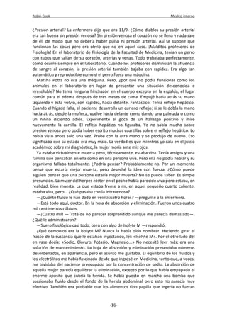 Robin Cook Médico interno 
¿Presión arterial? La enfermera dijo que era 11/9. ¿Cómo diablos su presión arterial 
era tan buena sin presión venosa? Sin presión venosa el corazón no se llena y nada sale 
de él, de modo que no debería haber pulso ni presión arterial. Así se supone que 
funcionan las cosas pero era obvio que no en aquel caso. ¡Malditos profesores de 
Fisiología! En el laboratorio de Fisiología de la Facultad de Medicina, tenían un perro 
con tubos que salían de su corazón, arterias y venas. Todo trabajaba perfectamente, 
como ocurre siempre en el laboratorio. Cuando los profesores disminuían la afluencia 
de sangre al corazón, la presión arterial también bajaba con rapidez. Era algo tan 
automático y reproducible como si el perro fuera una máquina. 
Marsha Potts no era una máquina. Pero, ¿por qué no podía funcionar como los 
animales en el laboratorio en lugar de presentar una situación desconocida e 
irresoluble? No tenía ninguna hinchazón en el cuerpo excepto en la espalda, el lugar 
común para el edema después de tres meses de cama. Empujé hacia atrás su mano 
izquierda y ésta volvió, con rapidez, hacia delante. Fantástico. Tenía reflejo hepático. 
Cuando el hígado falla, el paciente desarrolla un curioso reflejo: si se le dobla la mano 
hacia atrás, desde la muñeca, vuelve hacia delante como dando una palmada o como 
un niñito diciendo adiós. Experimenté el goce de un hallazgo positivo y miré 
nuevamente la cartilla. El reflejo hepático no figuraba. Yo no sabía mucho sobre 
presión venosa pero podía haber escrito muchas cuartillas sobre el reflejo hepático. Lo 
había visto antes sólo una vez. Probé con la otra mano y se produjo de nuevo. Eso 
significaba que su estado era muy malo. La verdad es que mientras yo caía en el juicio 
académico sobre mi diagnóstico, la mujer moría ante mis ojos. 
Ya estaba virtualmente muerta pero, técnicamente, estaba viva. Tenía amigos y una 
familia que pensaban en ella como en una persona viva. Pero ella no podía hablar y su 
organismo fallaba totalmente. ¿Podría pensar? Probablemente no. Por un momento 
pensé que estaría mejor muerta, pero deseché la idea con fuerza. ¿Cómo puede 
alguien pensar que una persona estaría mejor muerta? No se puede saber. Es simple 
presunción. La mujer del herpes zóster en el pecho había parecido viva pero estaba, en 
realidad, bien muerta. La que estaba frente a mí, en aquel pequeño cuarto caliente, 
estaba viva, pero... ¿Qué pasaba con la intravenosa? 
—¿Cuánto fluido le han dado en veinticuatro horas? —pregunté a la enfermera. 
—Está todo aquí, doctor. En la hoja de absorción y eliminación. Fueron unos cuatro 
mil centímetros cúbicos. 
—¡Cuatro mil! —Traté de no parecer sorprendido aunque me parecía demasiado—. 
¿Qué le administraron? 
—Suero fisiológico casi todo, pero con algo de Isolyte M —respondió. 
¿Qué demonios era la Isolyte M? Nunca la había oído nombrar. Haciendo girar el 
frasco de la sustancia que le estaban inyectando, leí: «Isolyte M». Por el otro lado del 
en vase decía: «Sodio, Cloruro, Potasio, Magnesio...» No necesité leer más; era una 
solución de mantenimiento. La hoja de absorción y eliminación presentaba números 
desordenados, en apariencia, pero el asunto me gustaba. El equilibrio de los fluidos y 
los electrólitos me había fascinado desde que ingresé en Medicina, tanto que, a veces, 
me olvidaba del paciente preocupado por la concentración de sodio. La absorción de 
aquella mujer parecía equilibrar la eliminación, excepto por lo que había empapado el 
enorme aposito que cubría la herida. Se había puesto en marcha una bomba que 
succionaba fluido desde el fondo de la herida abdominal pero esto no parecía muy 
efectivo. También era probable que los alimentos tipo papilla que ingería no fueran 
-16- 
 