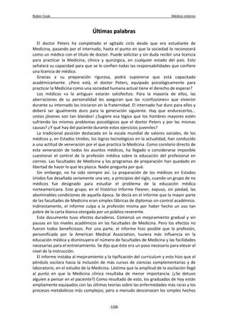 Robin Cook Médico interno 
ÚÚllttiimmaass ppaallaabbrraass 
El doctor Peters ha completado el agitado ciclo desde que era estudiante de 
Medicina, pasando por el internado, hasta el punto en que la sociedad lo reconocerá 
como un médico con el título de doctor. Puede solicitar y sin duda recibir una licencia 
para practicar la Medicina, clínica y quirúrgica, en cualquier estado del país. Esto 
señalará su capacidad para que se le confien todas las responsabilidades que confiere 
una licencia de médico. 
Gracias a su preparación rigurosa, podrá suponerse que está capacitado 
académicamente. ¿Pero está, el doctor Peters, equipado psicológicamente para 
practicar la Medicina como una sociedad humana actual tiene el derecho de esperar? 
Los médicos «a la antigua» estarán satisfechos. Para la mayoría de ellos, las 
aberraciones de su personalidad les aseguran que las «confusiones» que vivieron 
durante su internado los iniciaron en la fraternidad. El internado fue duro para ellos y 
deberá ser igualmente duro para la generación siguiente. Hay que endurecerlos... 
¡estos jóvenes son tan blandos! ¿Sugiere esa lógica que los hombres mayores estén 
sufriendo los mismos problemas psicológicos que el doctor Peters y por las mismas 
causas? ¿Y qué hay del paciente durante estos ejercicios juveniles? 
La tradicional posición destacada en la escala mundial de valores sociales, de los 
médicos y, en Estados Unidos, los logros tecnológicos en la actualidad, han conducido 
a una actitud de veneración por el que practica la Medicina. Como corolario directo de 
esta veneración de todos los asuntos médicos, ha llegado a considerarse imposible 
cuestionar el control de la profesión médica sobre la educación del profesional en 
ciernes. Las facultades de Medicina y los programas de preparación han quedado en 
libertad de hacer lo que les plazca. Nadie pregunta por qué. 
Sin embargo, no ha sido siempre así. La preparación de los médicos en Estados 
Unidos fue desañada seriamente una vez, a principios del siglo, cuando un grupo de no 
médicos fue designado para estudiar el problema de la educación médica 
norteamericana. Este grupo, en el histórico Informe Flexner, expuso, sin piedad, las 
abominables condiciones de aquella época. Se decía en el informe que la mayor parte 
de las facultades de Medicina eran simples fábricas de diplomas sin control académico. 
Indirectamente, el informe culpa a la profesión misma por haber hecho un uso tan 
pobre de la carta blanca otorgada por un público reverente. 
Este documento tuvo efectos duraderos. Comenzó un mejoramiento gradual y sin 
pausas en los niveles académicos en las facultades de Medicina. Pero los efectos no 
fueron todos beneficiosos. Por una parte, el informe hizo posible que la profesión, 
personificada por la American Medical Association, tuviera más influencia en la 
educación médica y disminuyera el número de facultades de Medicina y las facilidades 
necesarias para el entrenamiento. Se dijo que éste era un paso necesario para elevar el 
nivel de la instrucción. 
El informe instaba al mejoramiento y la tipificación del curriculum y esto hizo que el 
péndulo oscilara hacia la inclusión de más cursos de ciencias complementarias y de 
laboratorio, en el estudio de la Medicina. Lástima que la amplitud de la oscilación llegó 
al punto en que la Medicina clínica resultaba de menor importancia. (¿Se detuvo 
alguien a pensar en el paciente?) Como resultado de esto, los graduados de hoy están 
ampliamente equipados con las últimas teorías sobre las enfermedades más raras y los 
procesos metabólicos más complejos; pero a menudo desconocen los simples hechos 
-168- 
 