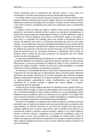 Robin Cook Médico interno 
clínicos necesarios para el tratamiento del resfriado común o para tratar con 
humanidad a un hombre moribundo que está más allá de toda ayuda médica. 
En Estados Unidos crece la opinión de que se necesita otro «Informe Flexner» para 
producir reformas necesarias en la práctica médica. Nunca se ha realizado un examen 
objetivo de la educación psicológica de los médicos. Cualquier análisis maduro, sincero 
y con miras al futuro, consideraría este punto tan importante como la preparación 
académica. 
El público conoce de oídas que algunos médicos tienen ciertas particularidades 
personales: los arrebatos infantiles de los cirujanos, por ejemplo. Es probable que la 
mayoría de la gente sepa que cuando alguien empieza a estudiar Medicina su cabeza 
está llena de visiones idealistas, como aliviar el sufrimiento, ayudar a los pobres y 
hacer bien a la sociedad. Sin embargo, pocos han notado la discrepancia entre el 
número de idealistas que entran y el diminuto porcentaje que sale con esas ideas 
intactas. Y es muy difícil que relacione la pérdida de los ideales con los arrebatos de los 
cirujanos. O que relacione la pérdida de los ideales con la preocupación de muchos de 
los médicos que regresan, al final de una carrera muy larga, con el sueño de tener un 
grupo de pacientes que los recompense financiera y socialmente; con el sueño de 
comprar casas y coches de lujo para compensar las privaciones que han sufrido 
durante los años de preparación. 
Es obvio que la posibilidad de que los ideales de un médico puedan cambiar entre la 
Facultad de Medicina y la práctica es algo diametralmente opuesto a lo que la gente 
desea pensar y a lo que le presentan los medios de masas. El cine, la televisión y las 
novelas de médicos tienden a reforzar el mito de la salud psicológica y la bondad 
inherentes a todos los médicos: en particular a los jóvenes. 
Así volvemos a la factibilidad del doctor Peters como representante de los internos 
en general. Una vez más digo que es representativo. No es uno de los pocos individuos 
aberrantes que pueden encontrarse. Es el típico estudiante que comienza teniendo 
objetivos relativamente idealistas. Es el típico estudiante e interno cuya personalidad 
va experimentando, gradualmente, ciertas modificaciones que terminan por 
convertirlo en la persona quejosa y egoísta que hemos llegado a conocer: 
comprensible pero no admirable. 
La idea de que el mundo médico está lleno de individuos como el doctor Peters, es 
un bocado difícil de tragar. Si además puede aceptarse que casi todos los que pasan 
por la Facultad de Medicina sufren cambios similares en sus personalidades, puede 
sospecharse que el problema radica en el sistema y no en la gente. ¿Y no sugiere esto 
que es necesario estudiar el sistema por sus efectos psicológicos y cambiarlo para que 
nutra y no extinga el idealismo y la sensibilidad de los estudiantes? 
El cambio es inevitable; y la esperanza para todas las mujeres y hombres de buena 
voluntad es que se realice para mejorar, para que sea positivo para la sociedad y para 
cada individuo. La reforma voluntaria es una forma de cambiar más sana que las 
medidas explosivas que se tomen, desde fuera, como resultado de los abusos. Es el 
momento de analizar y reformar nuestras escuelas médicas y sus centros médicos, 
donde se entrenan internos y residentes en la práctica de la Medicina, tanto una 
ciencia como un arte, para satisfacer las necesidades de nuestra época. Hasta el 
análisis más riguroso y profundo será imperfecto. Pero aunque no podamos alcanzar el 
ideal, podemos desplazarnos hacia él. Por lo menos habremos tenido el sentido y el 
valor de intentarlo. 
-169- 
