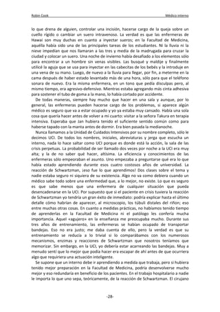 Robin Cook Médico interno 
lo que drena de alguien, controlar una incisión, hacerse cargo de la queja sobre un 
cuello rígido o cambiar un suero intravenoso. La verdad es que las enfermeras de 
Hawai son muy duchas en cuanto a inyectar sueros; en la Facultad de Medicina, 
aquélla había sido una de las principales tareas de los estudiantes. Ni la lluvia ni la 
nieve impedían que nos llamaran a las tres y media de la madrugada para cruzar la 
ciudad y colocar un suero. Una noche de invierno había desafiado a los elementos sólo 
para encontrar a un hombre sin venas visibles. Las busqué y maldije y finalmente 
utilicé la aguja que se usa para inyectar en las cabecitas de los bebés y la introduje en 
una vena de su mano. Luego, de nuevo a la lluvia para llegar, por fin, a meterme en la 
cama después de haber estado levantado más de una hora, sólo para que el teléfono 
sonara de nuevo. Era la misma enfermera, en un tono que pedía disculpas pero, al 
mismo tiempo, era agresivo-defensivo. Mientras estaba agregando más cinta adhesiva 
para sostener el tubo de goma a la mano, lo había cortado por accidente. 
De todas maneras, siempre hay mucho que hacer en una sala y aunque, por lo 
general, las enfermeras pueden hacerse cargo de los problemas, si aparece algún 
médico es seguro que va a estar ocupado y yo ya estaba muy cansado. Había una sola 
cosa que quería hacer antes de volver a mi cuarto: visitar a la señora Takura en terapia 
intensiva. Esperaba que Jan hubiera tenido el suficiente sentido común como para 
haberse tapado con la manta antes de dormir. Era bien pasada la medianoche. 
Nunca llamamos a la Unidad de Cuidados Intensivos por su nombre completo, sólo le 
decimos UCI. De todos los nombres, iniciales, abreviaturas y jerga que escucha un 
interno, nada lo hace saltar como UCI porque es donde está la acción, la sala de las 
crisis perpetuas. La probabilidad de ser llamado dos veces por noche a la UCI era muy 
alta; y la de no saber qué hacer, altísima. La eficiencia y conocimientos de las 
enfermeras sólo empeoraban el asunto. Uno empezaba a preguntarse qué era lo que 
había estado aprendiendo durante esos cuatro costosos años de universidad. La 
reacción de Schwartzman, ¡eso fue lo que aprendimos! Dos clases sobre el tema y 
nadie estaba seguro ni siquiera de su existencia. Algo no va como debiera cuando un 
médico sabe todo sobre una enfermedad que, a lo mejor, no existe. Lo que es seguro 
es que sabe menos que una enfermera de cualquier situación que pueda 
desencadenarse en la UCI. Por supuesto que si el paciente en crisis tuviera la reacción 
de Schwartzman yo tendría un gran éxito de inmediato: podría explicar hasta el último 
detalle cómo habrían de aparecer, al microscopio, los túbuli distales del riñon; eso 
entre muchas otras cosas. En cuanto a medidas prácticas, no habíamos tenido tiempo 
de aprenderlas en la Facultad de Medicina ni el patólogo les confería mucha 
importancia. Aquel «agujero» en la enseñanza me preocupaba mucho. Durante sus 
tres años de entrenamiento, las enfermeras se habían ocupado de transportar 
bandejas. Eso no era justo; me daba cuenta de ello, pero la verdad es que su 
entrenamiento se reducía a lo trivial si lo comparábamos con los numerosos 
mecanismos, enzimas y reacciones de Schwartzman que nosotros teníamos que 
memorizar. Sin embargo, en la UCI, yo debería estar acarreando las bandejas. Muy a 
menudo sentí que lo mejor que podía hacer era escapar de ahí antes de que ocurriera 
algo que requiriera una actuación inteligente. 
Se supone que un interno debe ir aprendiendo a medida que trabaja, pero si hubiera 
tenido mejor preparación en la Facultad de Medicina, podría desenvolverse mucho 
mejor y eso redundaría en beneficio de los pacientes. En el trabajo hospitalario a nadie 
le importa lo que uno sepa, teóricamente, de la reacción de Schwartzman. El cirujano 
-28- 
 