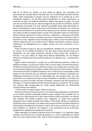 Robin Cook Médico interno 
Qué Sé Yo (Harry era siempre un gran amigo de alguien, por supuesto), que 
demostraba que George Menos Conocido Aún, de la Universidad de Oscuro Rincón, 
había estado equivocado al suponer que los diagramas de la presión de la vena 
intralobular hepática y los del plexo portal interlobular, no tenían importancia. La 
situación era típica del ambiente profesional médico. Para ganar el juego, uno tenía 
que citar el artículo más oscuro sobre los diagramas de presión (en particular, amaban 
los diagramas de presión o de pH), diciendo que Bobble Jones había demostrado en 
forma concluyente (la menor duda tenía características de desastre, de modo que 
aunque fueran ficticias eran necesarias cifras exactas) que los setenta y siete pacientes 
que habían acudido al hospital habían muerto. No importaban tanto las conclusiones 
finales mientras aparecieran muchos números y diagramas y referencias personales 
del autor; entonces uno era un profesor de primera y tenía todo el derecho a estar al 
frente de un curso. Aquéllas eran las Grandes Ligas. «¡Ahora sí que la ha hecho buena, 
Peters!» ¿Qué ocurriría con la señora Takura? Olvídese del paciente, hombre, estamos 
hablando de los hidrogeniones en la sangre, del pH, con una p minúscula y una H 
mayúscula. 
Puedo recordar la época en que nos agrupábamos alrededor de una cama durante 
las rondas, en la Facultad de Medicina. Los que tenían blusas blancas cortas eran 
estudiantes. Los que usaban pantalones blancos y blusas cortas eran residentes e 
internos. Y los que usaban las largas batas blancas almidonadas, de una limpieza 
perfecta, tan blancas que hacían parecer grisáceas a las sábanas, eran... ¿necesito decir 
quiénes? 
Alguien había mencionado el nombre de la enfermedad del paciente y todos nos 
habíamos lanzado a una discusión sobre el pH, los iones sodio y la bomba de glucosa. 
Sonaban los artículos de Houston, California y Suecia. Los nombres iban y venían como 
en una especie de ping-pong científico. ¿Quién pronunciaría el último nombre? ¿Quién 
informaría de la última novedad? Estábamos casi sin aliento de tan interesados cuando 
alguien se dio cuenta de que nos habíamos equivocado de enfermo. El paciente que 
estábamos examinando no tenía la enfermedad que nos excitaba tanto. Eso puso 
punto final a una situación en la que no hubo vencedores ni vencidos y, con calma, nos 
pasamos a la cama de al lado. No pude ni empezar a entender qué tuvo de positivo lo 
discutido si ni siquiera habíamos tenido tiempo de observar al paciente. Tal vez todos 
nos sentimos algo avergonzados por haber estado debatiendo una enfermedad 
cuando teníamos otra delante. 
—Trate de dormir, señora Takura. Todo va a salir bien. 
Miré por encima de mi hombro para ver si la costa estaba despejada. Las enfermeras 
no me habían prestado demasiada atención porque estaban muy ocupadas con un 
paciente en el lado opuesto de la sala. Aquel hombre estaba conectado a un monitor 
que revelaba unos latidos cardíacos muy irregulares. La madre del muchacho 
adolescente de la cabeza vendada aún lloraba. El chico había sufrido un accidente de 
automóvil y tenía una herida en la cabeza; hasta aquel momento no había recobrado el 
conocimiento. Me dirigí hacia la puerta, la abrí y salí. El día se convirtió en noche. Las 
luces brillantes, el sonido de las máquinas y los movimientos de las enfermeras 
desaparecieron súbitamente cuando cerré la puerta. 
Había regresado al tranquilo ambiente oscuro del hospital. A mi izquierda estaba 
sentada una enfermera en su puesto de guardia y su rostro se delineaba con nitidez 
ante la luz que estaba frente a ella. Todo lo demás estaba fundido con la oscuridad. 
-32- 
 