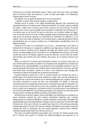 Robin Cook Médico interno 
Caminé por el corredor totalmente oscuro. Todo lo que tenía que hacer era doblar 
hacia la derecha, bajar las escaleras y cruzar el patio para llegar a mi habitación. 
Todavía podría dormir un poco. 
De repente, una luz apareció delante de mí y una voz exclamó: 
—¡Doctor: un paro! ¡Hay un paro cardíaco, venga pronto! 
Cuando me di la vuelta, la luz había desaparecido dejando sólo manchones de 
encandilamiento en mi campo visual. El bloqueo de Berlín, los misiles cubanos, el golfo 
de Tonkin... todas crisis, es cierto, pero no tan cercanas, tan cerca de casa. Yo sentía 
aquello como una luz roja de peligro que anunciaba la catástrofe más temida por mí. 
Lo primero que se me ocurrió fue que no sólo iba a ser el primer médico en llegar, 
sino, tal vez por la hora, el único. Si hubiera podido elegir mi próximo paso, éste habría 
sido correr en dirección opuesta sin importarme la calificación de cobarde o la de 
realista. Pero corrí hacia el paciente. Era la actitud típica y esperada del joven interno 
precipitándose por un oscuro corredor con el estetoscopio sacudiéndose entre los 
dedos apretados. 
Usted ya lo ha visto en la televisión o en el cine... ¡emocionante! ¿no? Como el 
llamado de la trompeta y la carga de la caballería que llega justo a tiempo. Pero ¿qué 
piensa el interno mientras corre? Depende del lugar por donde corre. Si está muy 
oscuro, tratará de llegar entero. Otro factor es su antigüedad como interno. Si no hace 
mucho que está en el hospital, digamos un par de semanas, correrá lleno de temor, 
aterrorizado, para decirlo con más realismo. No quiere ser la primera persona que 
llegue. 
Ahora, ya está allí, sin aliento pero físicamente intacto. Su mente es otra cosa; la 
poca información que podría ayudarlo en la emergencia ha escapado de su cerebro por 
el impacto de la responsabilidad. Los profesores de farmacología insisten en que no 
hay que aprender de memoria los nombres de los medicamentos ni las dosis; que sólo 
hace falta tener conceptos. ¿Cómo se le dice a una enfermera que extraiga diez 
centímetros cúbicos de concepto de un paciente moribundo? 
Cuando empujé la puerta de la UCI, el mundo extraño me envolvió de nuevo y, 
desde luego, me encontré como único médico en el lugar. Solo, con dos enfermeras a 
la cabecera de la cama del hombre con el electrocardiograma tan irregular. Mientras 
mis labios estuvieron a punto de decir una obscenidad, mis dedos se aferraron 
involuntariamente al costado de la cama como si necesitara que algo me sostuviera. Ya 
no era el interno de la televisión sino uno real, completo, lleno de inexperiencia y de 
terror. ¿Quién iba a apoyarme si el hombre moría? ¿Las enfermeras? ¿Los profesores 
de la Facultad de Medicina? ¿Los médicos principales? ¿El hospital? Lo más importante 
era que yo aún no había aprendido a perdonar mis propios errores. 
Mirando hacia la puerta, esperé, contra toda lógica, que apareciera un residente, en 
aquel momento entendí por qué muchos estudiantes brillantes que cursaban 
íntegramente la Facultad de Medicina, cuando realizaban el internado, cambiaban de 
especialidad hacia ramas paramédicas. Cualquier cosa era mejor que el internado. Algo 
funciona mal. ¿Por qué el interno no puede hacer algo útil, en las primeras semanas, 
cuando debe acudir a la UCI? ¿Por qué los médicos principales no lo ayudan? Hasta los 
mejores de ellos se comportan de una manera agresiva. Parecen estar diciendo: 
«Nosotros pasamos por todo esto. Ahora te toca a ti». 
Pues bien, yo estaba haciendo lo que podía, allí, en la UCI, sin ninguna ayuda, pero 
por lo menos tuve suerte. El trazado del electrocardiógrafo que aparecía en el 
-33- 
 