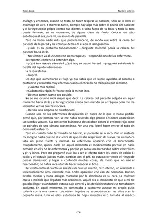 Robin Cook Médico interno 
esófago y entonces, cuando se trata de hacer respirar al paciente, sólo se le llena el 
estómago de aire. Y mientras tanto, siempre hay algo más sobre el pecho del paciente 
y el laringoscopio golpea contra sus dientes o salta fuera de su boca y toda la zona 
puede llenarse, en un momento, de alguna clase de fluido. Colocar un tubo 
endotraqueal era, para mí, un asunto de pesadilla. 
Pero no había nadie más que pudiera hacerlo, de modo que retiré la cama del 
paciente de la pared y me coloqué detrás de él con el laringoscopio. 
—¿Cuál es su problema fundamental? —pregunté mientras ponía la cabeza del 
paciente hacia atrás. 
—No siempre va al unísono con su marcapasos —respondió una de las enfermeras. 
De repente, comencé a entender algo. 
—¿Qué han estado dándole? ¿Qué hay en aquel frasco? —pregunté señalando la 
botella del líquido intravenoso. 
La respuesta fue: 
—Isuprel. 
Les dije que aumentaran el flujo ya que sabía que el Isuprel ayudaba al corazón a 
contraerse y resultaba muy efectivo cuando el corazón no trabajaba por sí mismo. 
—¿Cuánto más rápido? 
«¿Cuánto más rápido?» Yo no tenía la menor idea. 
—Déjenlo correr cuanto sea posible. 
No se me ocurrió nada mejor que decir. La cabeza del paciente colgaba en aquel 
momento hacia atrás y el laringoscopio estaba bien metido en la tráquea pero me era 
imposible ver las cuerdas vocales. 
—Denme una ampolla de bicarbonato. 
Cuando una de las enfermeras desapareció en busca de lo que le había pedido, 
pensé que, por primera vez, se me había ocurrido algo propio. Entonces aparecieron 
las cuerdas vocales. Sus contornos blancos se destacaban contra el entorno rojo como 
los portales de una cámara subterránea. Por una vez, logré hacer entrar el tubo sin 
demasiado esfuerzo. 
Pero en cuanto hube terminado de hacerlo, el paciente se lo sacó. Por un instante 
me indigné hasta que me di cuenta de que estaba respirando de nuevo. En su muñeca 
latía un pulso fuerte y normal. La enfermera apareció con el bicarbonato. 
Estúpidamente, quería darle en aquel momento el medicamento porque yo había 
pensado en él y no las enfermeras y porque yo sabía una barbaridad sobre electrólitos 
y pH y iones. Pero me pregunté cuál iba a ser el efecto sobre los iones de calcio. El 
calcio y el potasio juegan malas partidas con el pH. Yo estaba corriendo el riesgo de 
pensar demasiado y llegar a confundir muchas cosas, de modo que no usé el 
bicarbonato; no había necesidad de hacer zozobrar el bote. 
De súbito entró al cuarto un anestesista casi sin aliento, otro interno, un residente e 
inmediatamente otro residente más. Todos aparecían con cara de dormidos. Uno no 
llevaba medias y había arrugas marcadas por la almohada en su cara. La multitud 
crecía a medida que llegaban más residentes. Aquél era el momento en que a mí me 
gustaba llegar: cuando todo estaba bajo control y las decisiones futuras se tomaban en 
conjunto. En aquel momento, yo comenzaba a calmarme aunque mi propio pulso 
todavía corría una carrera. Los recién llegados se acomodaron en las sillas y en la 
pequeña mesa. Uno de ellos estudiaba las hojas mientras otro llamaba al médico 
-35- 
 