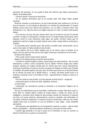 Robin Cook Médico interno 
particular del paciente. Yo me quedé al lado del enfermo que había comenzado a 
hablar. Se llamaba Smith. 
—Gracias, doctor. Creo que ya estoy bien. 
—Sí. Su aspecto demuestra que ya ha pasado todo. Me alegra haber podido 
ayudarlo. 
Nuestras miradas se encontraron y la de él demostraba más confianza en mí de la 
que yo merecía. La mía trataba de demostrar un mínimo de incertidumbre. El Isuprel 
todavía corría como loco dentro del paciente y yo no sabía si hacerlo entrar más 
lentamente o no. «Que los otros se arreglen solos por un rato.» El señor Smith quería 
hablar. 
—Es la tercera vez que me pasa. Quiero decir que es la tercera vez que mi corazón 
resuelve no seguir el marcapasos. Cuando ocurre, no tengo tiempo para pensar, pero 
después, como en este momento, todo sigue una pauta. Primero siento que mi 
garganta se oprime y luego no puedo respirar; pero nada, y luego todo se vuelve gris y 
sombrío. 
Yo escuchaba pero entendía poco. Me parecía increíble estar conversando con él, 
que un rato antes no había estado en este mundo. 
—Una sombra: ésa es la mejor palabra que se me ocurre, pero la sombra no se 
disipa. Se hace cada vez más oscura, más negra, hasta que no queda luz en el mundo. 
Se detuvo de repente. 
—Pero ¿sabe cuál es la peor parte, doctor? 
Negué con la cabeza porque no quería interrumpirlo. 
—Lo peor es cuando empieza a pasar, porque pasa con tanta lentitud... No es como 
desmayarse y volver a estar consciente; eso es rápido. Primero tengo esos sueños 
salvajes, caóticos; sin ningún sentido para mí. Parece que van a durar eternamente, 
hasta que, finalmente, el cuarto y la cama y la gente se integran al sueño y por fin gana 
la realidad. No puedo explicar por qué, pero lo último que siento es el reconocimiento 
de mí mismo, de quién soy y dónde estoy y... el dolor. Mi pecho duele como si lo 
hubieran socavado, como si me faltara el aire... especialmente si tengo un tubo en la 
garganta. 
—Por eso usted se sacó el tubo. ¿Lo han operado muchas veces? —pregunté. 
—Como para llenar un libro con ellas. Apéndice, vesícula... 
Lo interrumpí: 
—¿Recuerda sus sensaciones cuando lo sometían a la anestesia? ¿Alguna vez le 
dieron éter? 
Ésa era una experiencia que yo recordaba, vividamente, aunque sólo tenía cuatro o 
cinco años en aquella época. Estaba de moda operar a todos los chicos de las 
amígdalas y recuerdo cómo estaba de aterrorizado cuando me colocaron la máscara 
con éter y el cuarto empezó a desvanecerse y sentí un zumbido, casi intolerable, en 
mis oídos. Entonces empezaron a moverse círculos concéntricos, cada vez con mayor 
rapidez hasta que se juntaron en una luz brillante y roja; luego... nada. Desperté 
vomitando. 
—Me operaron de apendicitis en mil novecientos cuarenta y cuatro —dijo el señor 
Smith, recordando—, mientras estaba en la Marina, y creo que me dieron éter. 
—¿Sintió algo parecido a lo que le pasó en el momento en que su corazón se 
detuvo? ¿Cómo fue su vuelta a la conciencia? 
-36- 
 