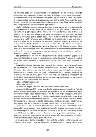 Robin Cook Médico interno 
por teléfono cada vez que realmente se desconectaba de la realidad, teniendo, 
finalmente, que levantarse después de haber trabajado veinte horas, emocional y 
físicamente exhausto, para ir a tender una mano a alguien que se ha caído y a quien no 
le ha pasado nada. La mayoría se cae cuando trata de ir al baño. Pero, sin pensar cómo 
llegaron hasta allí, las enfermeras siempre llaman a eso una caída y apelan al médico 
para cumplir con una absurda cuestión legal interna. 
Esta formalidad es aún más absurda si se tiene en cuenta que son las enfermeras las 
que determinan el estado físico de un paciente, y las que llaman al médico si es 
necesario. Pero por alguna extraña razón, no pueden determinar ellas mismas si el 
paciente se ha lastimado al caerse al suelo. Sin embargo, hay montones de cosas 
inútiles y arbitrarias que se deben hacer. Desde el tercer año de Medicina se está 
abocado a lo inútil y arbitrario sólo justificado por la explicación de que todo eso es 
necesario para ser un estudiante de Medicina, luego un interno y finalmente un 
médico independiente. Mierda. Esas cuestiones son sólo parte del rito de iniciación 
para formar parte de la American Medical Association. El sistema funciona. ¡Dios! 
¡Cómo funciona! Usted pertenece a la profesión médica, moldeado a la perfección, con 
un buen lavado de cerebro, programado para pocas cosas, derechista en política y 
totalmente dedicado a ganar dinero. 
Estos pensamientos llenaban mi cabeza mientras iba hacia el ascensor y apretaba el 
botón con tanta fuerza como si quisiera romper todo el equipo. Al volver al hospital, 
por los corredores soñolientos, hacia distantes puntos de luz, traté de no despertar del 
todo. 
Una vez le contaba a un amigo, que no era de la profesión, los motivos por los que 
me despertaban a las cuatro y media de la madrugada. No podía creerme. Fue algo 
demasiado decepcionante para él, destrozaba la imagen que tenía del interno a quien 
despiertan y va ansioso, todo de blanco, volando por los corredores, subiendo los 
escalones de tres en tres, para salvar una vida. Allí estaba el verdadero yo, 
sintiéndome sucio, tambaleándome por los corredores y maldiciendo en voz baja por 
tener que ir a ver a un paciente para decirle: 
—¿Qué tal? ¿Cómo se siente? 
—¡Muy bien, doctor! 
—¡Cuánto me alegro! Descanse bien y no vuelva a caerse de la cama. 
Cuando el teléfono volvió a sonar, era de día, las cinco y cuarenta y cinco. Puse los 
pies en el suelo y me apoyé en las manos para ponerme de pie. Otra vez sentí aquel 
malestar estomacal y algo de mareo que el frío del suelo disipó en seguida. Me apoyé 
un momento sobre el lavabo. En el espejo, mis ojos eran como la visión aérea de un 
torrente de lava corriendo sobre un pantano. La única razón de que las bolsas debajo 
de mis ojos no se encontraran con las comisuras de mi boca era porque no sonreía. Un 
hilo de agua salió por el grifo. Junté un poco en una mano y la llevé a mi cara. 
Aquella mañana no era en nada diferente de las otras. Era sólo una mañana, como 
las demás. En dos semanas había juntado tanto sueño atrasado que aunque durmiera 
seis horas seguidas no habría conseguido ponerme al día. La hoja de afeitar, mucho 
más afilada que yo, dejó unas marcas de sangre en mi garganta. Mezcladas con el agua 
de mi cara parecían una cantidad de sangre y todo ello combinado con mis ojos y 
ojeras me hacía parecer un pez gordo de la mafia. 
Al cabo de unos treinta segundos ya me sentí lo bastante «entero» como para 
vestirme. Estetoscopio, linterna, bolígrafos de varios colores, libreta, peine, reloj, 
-40- 
 