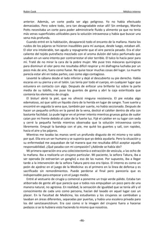 Robin Cook Médico interno 
anterior. Además, un corte podía ser algo peligroso. Yo no había efectuado 
demasiados. Pero sobre todo, ¡era tan desagradable estar allí! Sin embargo, Marsha 
Potts necesitaba un corte para poder administrarle fluido y alimento ya que no tenía 
más venas superficiales utilizables para la solución intravenosa y había que buscar una 
vena más profunda. 
Cuando entré en la habitación, desapareció todo el encanto de la mañana. Hasta los 
ruidos de los pájaros se hicieron inaudibles para mí aunque, desde luego, estaban allí. 
El olor era intolerable, tan agudo y repugnante que el aire parecía pesado. Era el olor 
caliente del tejido putrefacto mezclado con el aroma dulzón del talco perfumado que 
usaban en un vano intento por contrarrestar el olor terrible. El talco lo hacía peor para 
mí. Traté de no mirar la cara de la pobre mujer. Me puse tres máscaras quirúrgicas 
para disminuir el olor pero me resultaba difícil respirar y mi diafragma luchaba por un 
poco más de aire, fuera como fuese. No quise tocar muchas cosas del lugar. La muerte 
parecía estar ahí en todas partes; casi como algo contagioso. 
Levanté la sábana desde el lado inferior y dejé al descubierto su pie derecho. Había 
escaras en su pierna y en el talón. Las tenía por todo el cuerpo, en cualquier lugar que 
estuviera en contacto con algo. Después de enfocar una brillante luz sobre la parte 
media de su tobillo, me puse los guantes de goma y abrí la caja esterilizada que 
contenía los elementos de cirugía. 
El bisturí abrió la piel, que no ofreció ninguna resistencia. El pie estaba algo 
edematoso, así que salió un líquido claro de la herida en lugar de sangre. Tuve suerte y 
encontré en seguida la vena que, también por suerte, no había seccionado. Después de 
hacer un pequeño orificio en la pared de la vena, deslicé el catéter dentro de ella con 
bastante facilidad. Lo pude lograr en el primer intento mientras gruesas gotas de sudor 
caían por mi frente debido al calor de la fuerte luz. Fijé el catéter en su lugar con seda 
y cerré la pequeña herida mientras observaba que la solución intravenosa corría 
libremente. Empujé la bandeja con el pie, me quité los guantes y salí, con rapidez, 
hacia el aire y los pájaros. 
Mientras me lavaba las manos sentí un profundo disgusto de mí mismo y no sabía 
por qué. Ella era un ser humano y se suponía que yo debía ayudarla. Pero la situación y 
su enfermedad me asqueaban de tal manera que me resultaba difícil aceptar aquella 
responsabilidad. ¿Qué pasaba con mi compasión? ¿Adónde se había ido? 
Mi primera operación era una colecistectomía o extracción de vesícula, a las ocho de 
la mañana. Iba a realizarla un cirujano particular. Mi paciente, la señora Takura, iba a 
ser operada (le extraerían un ganglio) a eso de las nueve. Por supuesto, iba a llegar 
tarde a la intervención de la señora Takura pero eso era típico. El interno es como un 
peón de ajedrez en el juego de la Medicina: es el primero en la línea de defensa y es 
sacrificado sin remordimientos. Puede perderse al final pero parecería que es 
indispensable para empezar y en el juego medio. 
Entré al vestuario de cirugía y comencé a ponerme un traje verde pálido. Estaba tan 
atiborrado de gente allí que parecía que a todos nos empujaban un poco pero de una 
manera natural, no agresiva. En realidad, la sensación de igualdad que se tenía allí y el 
conocimiento de cada uno como persona, hacían del lavado en aquel lugar casi un 
placer. En la Facultad de Medicina, los estudiantes y los cirujanos se cambiaban y 
lavaban en áreas diferentes, separadas por puertas, y había una escalera privada para 
los del sanctasanctórum. Era casi como si la imagen del cirujano fuera a hacerse 
pedazos si se lo hubiera visto haciendo lo mismo que nosotros. 
-46- 
 