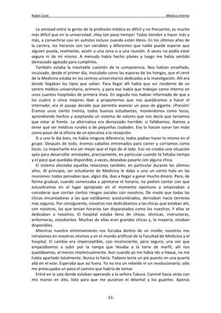 Robin Cook Médico interno 
La amistad entre la gente de la profesión médica es difícil y no frecuente; es mucho 
más difícil que en la universidad. ¡Hay tan poco tiempo! Todos tienden a hacer más y 
más, a convertirse casi en autistas incluso cuando están libres. En los últimos años de 
la carrera, los horarios son tan variables y diferentes que nadie puede esperar que 
alguien pueda, realmente, asistir a una cena o a una reunión. A veces no podía estar 
seguro ni de mí mismo. A menudo había hecho planes y luego me había sentido 
demasiado agotado para cumplirlos. 
También estaba la inevitable cuestión de la competencia. Nos habían enseñado, 
inculcado, desde el primer día, inoculado como las esporas de los hongos, que el cenit 
de la Medicina estaba en los centros universitarios dedicados a la investigación. Allí era 
donde llegaban los tipos que valían. Para llegar allí había que ser residente de un 
centro médico universitario, primero, y para eso había que trabajar como interno en 
unos cuantos hospitales de primera línea. En seguida nos habían informado de que a 
los cuatro o cinco mejores iban a proponernos que nos quedáramos a hacer el 
internado: era el pasaje dorado que permitía avanzar un paso de gigante. ¡Presión! 
Éramos unos ciento treinta, todos buenos estudiantes, moviéndonos como locos, 
aprendiendo hechos y aceptando un sistema de valores que nos decía que teníamos 
que estar al frente. La alternativa era demasiado horrible: si fallábamos, íbamos a 
tener que ser médicos rurales o de pequeñas ciudades. Eso lo hacían sonar tan malo 
como pasar de la oficina de un ejecutivo a la recepción. 
Si a uno le iba bien, no había ninguna diferencia; todos podían hacer lo mismo en el 
grupo. Después de todo, éramos caballos entrenados para correr y corríamos como 
locos. Lo importante era ser mejor que el tipo de al lado. Eso no creaba una situación 
apta para desarrollar amistades, precisamente, en particular cuando te faltaba tiempo 
y el poco que quedaba disponible, a veces, deseabas pasarlo con alguna chica. 
El sistema afectaba aquellas relaciones también, en particular durante los últimos 
años. Al principio, ser estudiante de Medicina le daba a uno un cierto halo en las 
reuniones: todos pensaban que, algún día, ibas a llegar a ganar mucho dinero. Pero, de 
forma gradual, cuando comenzaba a apretarse el horario, no podían contar con que 
estuviéramos en el lugar apropiado en el momento oportuno y empezaban a 
considerar que corrían ciertos riesgos sociales con nosotros. De modo que todas las 
chicas encantadoras a las que estábamos acostumbrados, derivaban hacia terrenos 
más seguros. Por consiguiente, nosotros nos dedicábamos a las chicas que estaban ahí, 
con nosotros, las que tenían horarios tan disparatados como los nuestros. Y ellas se 
dedicaban a nosotros. El hospital estaba lleno de chicas: técnicas, instructoras, 
enfermeras, estudiantes. Muchas de ellas eran grandes chicas y, la mayoría, estaban 
disponibles. 
Mientras nuestro entrenamiento nos forzaba dentro de un molde, nosotros nos 
retraíamos en nosotros mismos y en el mundo artificial de la Facultad de Medicina y el 
hospital. El cambio era imperceptible, casi inconsciente, pero seguro; una vez que 
empezábamos a subir por la rampa que llevaba a la torre de marfil, allí nos 
quedábamos, al menos intelectualmente. Aun cuando yo me había ido a Hawai, no me 
había apartado totalmente. Nunca lo haría. Todavía tenía un pie puesto en una puerta 
allá en el este. Esperaba que así fuera. Yo no era un rebelde ni un revolucionario; sólo 
me preocupaba un poco el camino que habría de tomar. 
Entré en la sala donde estaban operando a la señora Takura. Caminé hacia atrás con 
mis manos en alto, listo para que me pusieran el delantal y los guantes. Apenas 
-51- 
 