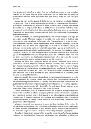 Robin Cook Médico interno 
(una anastomosis lateral), y la sutura final fue realizada con dedos ya muy cansados. 
Cuando, por fin, pude librarme de las retractoras, casi no podía abrir los puños; se 
mantuvieron cerrados hasta que estiré dedo por dedo y luego los lavé con agua 
caliente. 
Aunque ya eran casi las cuatro de la tarde, aún no habíamos concluido. Todavía 
temamos que cerrar la herida. Como todos los demás, yo estaba cansado, hambriento 
e incómodo en todo sentido. Punto tras punto, alambre, seda, alambre, lentamente 
avanzando por la larga incisión, desde la parte inferior hacia arriba; nudo tras nudo, 
progresando con lentitud hasta la última sutura facial. Colocada. Luego la piel. Cuando 
finalmente nos quitamos los guantes, eran más de las cinco de la tarde. Comenzaba mi 
gloriosa noche libre. 
Oriné, escribí todas las órdenes posoperatorias, me cambié la ropa y comí algo. En 
ese orden exacto. Mientras cruzaba el comedor me sentía como si hubiera sido 
pisoteado por una manada de elefantes en celo. Estaba exhausto y, lo que era peor, 
profundamente frustrado. Había estado nueve horas asistiendo en cirugía. Ocho de 
ellas habían sido las horas más importantes de là vida de la señora Takura; sin 
embargo, no me sentía realizado. Sólo había soportado y yo era, probablemente, la 
única persona de la cual habrían podido prescindir. Ciertamente, necesitaban a alguien 
que hiciera la retracción, pero un esquizofrénico catatónico habría hecho lo mismo que 
yo. Los internos tienen avidez por trabajar duro, hasta por sacrificarse (sobre todo para 
ser útiles y demostrar sus habilidades especiales) con tal de aprender. Yo no sentí 
ninguna satisfacción, sólo un vacío amargo y un terrible cansancio. 
Después de cenar, aun cuando no estaba de guardia, tenía que hacer igual el 
recorrido de las salas. Repetí los vendajes, drenajes y suturas; volví a escribir órdenes 
para fluidos endovenosos, miré los informes del laboratorio e hice una historia física y 
de preparación preoperatoria de un nuevo paciente con una hernia. El hipo de Roso 
había comenzado de nuevo, en cuanto salió de su hibernación con la Esparina. Hice 
caso omiso de todo lo que deseaba; así que, justificándome por el cansancio, evité 
entrar al cuarto de Marsha Potts. 
No me era posible dormir por más que hacía casi veinticuatro horas que no lo hacía. 
Quería alejarme del hospital. Hablar con alguien. Mis pensamientos confusos y 
desagradables seguían llenándome la cabeza y no quería quedarme solo con ellos. No 
pude encontrar a Carno en ningún lado; probablemente estaría con su amiga japonesa. 
Pero Jan, ¡por suerte!, estaba allí y disponible. Ella tenía ganas de salir a dar un paseo 
en coche y, tal vez, nadar. Quería hacer todo lo que yo quería. 
Fuimos hacia el este, hacia el plateado violáceo del atardecer. El camino nos llevó 
hacia arriba, hacia Pali, el lado de la isla protegido del viento. Subía el coche y se abría 
ante nosotros la gama de colores de la puesta de sol sobre el panorama del océano a 
nuestros pies. El escenario contenía una poesía tal que nos dejó en silencio hasta que 
nos introdujimos en el túnel y salimos en Xailua, ya a la oscuridad. Encontramos una 
playa donde estábamos solos. 
Mi cabeza comenzó, poco a poco, a limpiarse de ideas hostiles y de los hechos del 
día. Las lentas manecillas del reloj y mis dedos endurecidos parecían estar muy lejos en 
el tiempo mientras yo flotaba en el agua, dejando que las pequeñas olas moribundas 
me mecieran. Luego nos tiramos sobre una colchoneta y vimos salir las estrellas. 
Deseaba oír hablar a Jan, así que le hice preguntas sobre ella, su familia, sus gustos y 
disgustos, sus libros favoritos. De repente quería saber todo sobre ella y oírselo contar 
-53- 
 