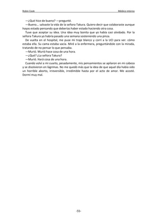 Robin Cook Médico interno 
—¿Qué hice de bueno? —pregunté. 
—Bueno... salvaste la vida de la señora Takura. Quiero decir que colaboraste aunque 
hayas estado pensando que deberías haber estado haciendo otra cosa. 
Tuve que aceptar su idea. Una idea muy bonita que yo había casi olvidado. Por la 
señora Takura yo habría pasado una semana sosteniendo una pinza. 
De vuelta en el hospital, me puse mi traje blanco y corrí a la UCI para ver. cómo 
estaba ella. Su cama estaba vacía. Miré a la enfermera, preguntándole con la mirada, 
tratando de no pensar lo que pensaba. 
—Murió. Murió hace cosa de una hora. 
—¿Qué? ¿La señora Takura? 
—Murió. Hará cosa de una hora. 
Cuando volví a mi cuarto, pesadamente, mis pensamientos se apilaron en mi cabeza 
y se disolvieron en lágrimas. No me quedó más que la idea de que aquel día había sido 
un horrible aborto, irreversible, irredimible hasta por el acto de amor. Me acosté. 
Dormí muy mal. 
-55- 
 