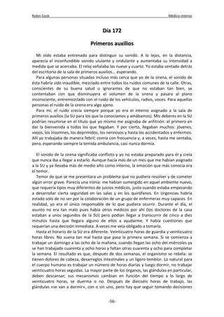 Robin Cook Médico interno 
DDííaa 117722 
PPrriimmeerrooss aauuxxiilliiooss 
Mi oído estaba entrenado para distinguir su sonido. A lo lejos, en la distancia, 
aparecía el inconfundible sonido ululante y ondulante y aumentaba su intensidad a 
medida que se acercaba. El reloj señalaba las nueve y cuarto. Yo estaba sentado detrás 
del escritorio de la sala de primeros auxilios... esperando. 
Para algunas personas situadas incluso más cerca que yo de la sirena, el sonido de 
ésta habría sido inaudible, mezclado entre todos los ruidos comunes de la calle. Otras, 
conscientes de su buena salud o ignorantes de que no estaban tan bien, se 
contentaban con que disminuyera el volumen de la sirena y pasara al plano 
inconsciente, entremezclado con el ruido de los vehículos, radios, voces. Para aquellas 
personas el ruido de la sirena era algo ajeno. 
Para mí, el ruido crecía siempre porque yo era el interno asignado a la sala de 
primeros auxilios (la SU para los que la conocíamos y amábamos). Mis deberes en la SU 
podrían resumirse en el título que yo mismo me asignaba de anfitrión: el primero en 
dar la bienvenida a todos los que llegaban. Y por cierto, llegaban muchos: jóvenes, 
viejos, los insomnes, los deprimidos, los nerviosos y hasta los accidentados y enfermos. 
Allí yo trabajaba de manera febril; comía con frecuencia y, a veces, hasta me sentaba, 
pero, esperando siempre la temida ambulancia, casi nunca dormía. 
El sonido de la sirena significaba conflicto y yo no estaba preparado para él y creía 
que nunca iba a llegar a estarlo. Aunque hacía más de un mes que me habían asignado 
a la SU y ya llevaba más de medio año como interno, la emoción que más conocía era 
el temor. 
Temor de que se me presentara un problema que no pudiera resolver y de cometer 
algún error grave. Parecía una ironía: me habían sumergido en aquel ambiente nuevo, 
que requería tipos muy diferentes de juicios médicos, justo cuando estaba empezando 
a desarrollar cierta seguridad en las salas y en los quirófanos. En Urgencias habría 
estado solo de no ser por la colaboración de un grupo de enfermeras muy capaces. En 
realidad, yo era el único responsable de lo que pudiera ocurrir. Durante el día, el 
asunto no era tan malo pues había otros médicos por ahí (los doctores de la casa 
estaban a unos segundos de la SU) pero podían llegar a transcurrir de cinco a diez 
minutos hasta que llegara alguno de ellos a ayudarme. Y había cuestiones que 
requerían una decisión inmediata. A veces me veía obligado a tomarla. 
Hasta el horario de la SU era diferente. Veinticuatro horas de guardia y veinticuatro 
horas libres. No suena tan mal hasta que pasa la primera semana. Si se comienza a 
trabajar un domingo a las ocho de la mañana, cuando llegan las ocho del miércoles ya 
se han trabajado cuarenta y ocho horas y faltan otras cuarenta y ocho para completar 
la semana. El resultado es que, después de dos semanas, el organismo se rebela: se 
tienen dolores de cabeza, desarreglos intestinales y un ligero temblor. Lo natural para 
el cuerpo humano es trabajar un número de horas diarias y luego dormir, no trabajar 
veinticuatro horas seguidas. La mayor parte de los órganos, las glándulas en particular, 
deben descansar; sus mecanismos cambian en función del tiempo a lo largo de 
veinticuatro horas, se duerma o no. Después de dieciséis horas de trabajo, las 
glándulas «se van a dormir», con o sin uno, pero hay que seguir tomando decisiones 
-56- 
 