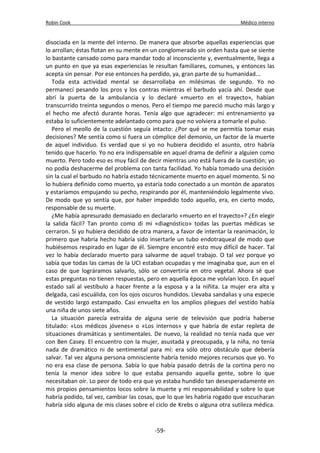 Robin Cook Médico interno 
disociada en la mente del interno. De manera que absorbe aquellas experiencias que 
lo arrollan; éstas flotan en su mente en un conglomerado sin orden hasta que se siente 
lo bastante cansado como para mandar todo al inconsciente y, eventualmente, llega a 
un punto en que ya esas experiencias le resultan familiares, comunes, y entonces las 
acepta sin pensar. Por ese entonces ha perdido, ya, gran parte de su humanidad... 
Toda esta actividad mental se desarrollaba en milésimas de segundo. Yo no 
permanecí pesando los pros y los contras mientras el barbudo yacía ahí. Desde que 
abrí la puerta de la ambulancia y lo declaré «muerto en el trayecto», habían 
transcurrido treinta segundos o menos. Pero el tiempo me pareció mucho más largo y 
el hecho me afectó durante horas. Tenía algo que agradecer: mi entrenamiento ya 
estaba lo suficientemente adelantado como para que no volviera a tomarle el pulso. 
Pero el meollo de la cuestión seguía intacto: ¿Por qué se me permitía tomar esas 
decisiones? Me sentía como si fuera un cómplice del demonio, un factor de la muerte 
de aquel individuo. Es verdad que si yo no hubiera decidido el asunto, otro habría 
tenido que hacerlo. Yo no era indispensable en aquel drama de definir a alguien como 
muerto. Pero todo eso es muy fácil de decir mientras uno está fuera de la cuestión; yo 
no podía deshacerme del problema con tanta facilidad. Yo había tomado una decisión 
sin la cual el barbudo no habría estado técnicamente muerto en aquel momento. Si no 
lo hubiera definido como muerto, ya estaría todo conectado a un montón de aparatos 
y estaríamos empujando su pecho, respirando por él, manteniéndolo legalmente vivo. 
De modo que yo sentía que, por haber impedido todo aquello, era, en cierto modo, 
responsable de su muerte. 
¿Me había apresurado demasiado en declararlo «muerto en el trayecto»? ¿En elegir 
la salida fácil? Tan pronto como di mi «diagnóstico» todas las puertas médicas se 
cerraron. Si yo hubiera decidido de otra manera, a favor de intentar la reanimación, lo 
primero que habría hecho habría sido insertarle un tubo endotraqueal de modo que 
hubiésemos respirado en lugar de él. Siempre encontré esto muy difícil de hacer. Tal 
vez lo había declarado muerto para salvarme de aquel trabajo. O tal vez porque yo 
sabía que todas las camas de la UCI estaban ocupadas y me imaginaba que, aun en el 
caso de que lográramos salvarlo, sólo se convertiría en otro vegetal. Ahora sé que 
estas preguntas no tienen respuestas, pero en aquella época me volvían loco. En aquel 
estado salí al vestíbulo a hacer frente a la esposa y a la niñita. La mujer era alta y 
delgada, casi escuálida, con los ojos oscuros hundidos. Llevaba sandalias y una especie 
de vestido largo estampado. Casi envuelta en los amplios pliegues del vestido había 
una niña de unos siete años. 
La situación parecía extraída de alguna serie de televisión que podría haberse 
titulado: «Los médicos jóvenes» o «Los internos» y que habría de estar repleta de 
situaciones dramáticas y sentimentales. De nuevo, la realidad no tenía nada que ver 
con Ben Casey. El encuentro con la mujer, asustada y preocupada, y la niña, no tenía 
nada de dramático ni de sentimental para mí: era sólo otro obstáculo que debería 
salvar. Tal vez alguna persona omnisciente habría tenido mejores recursos que yo. Yo 
no era esa clase de persona. Sabía lo que había pasado detrás de la cortina pero no 
tenía la menor idea sobre lo que estaba pensando aquella gente, sobre lo que 
necesitaban oír. Lo peor de todo era que yo estaba hundido tan desesperadamente en 
mis propios pensamientos locos sobre la muerte y mi responsabilidad y sobre lo que 
habría podido, tal vez, cambiar las cosas, que lo que les habría rogado que escucharan 
habría sido alguna de mis clases sobre el ciclo de Krebs o alguna otra sutileza médica. 
-59- 
 