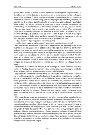 Robin Cook Médico interno 
que no había tenido la menor reacción desde que lo recogieron, respondiendo a la 
llamada de un vecino. Cuando lo extendieron en la mesa, vi una herida en la parte 
posterior de la cabeza. Traté de observarla bien pero estaba bloqueada por trocitos de 
cerebro que salían de la herida, un agujero de una pulgada de diámetro y entonces, de 
repente, me di cuenta de que al muchacho le habían disparado un balazo y que la bala 
había entrado por el ojo izquierdo y salido por la parte posterior del cráneo. Las 
enfermeras y los muchachos de la ambulancia estaban ahí, de pie, agitados por los 
esfuerzos que habían hecho, mientras yo cumplía con la rutina. ¡Pura estupidez! 
Empecé con el estetoscopio (nada iba a cambiar el estado de las cosas) pero, por falta 
de otra estrategia, lo coloqué sobre su pecho. Todo lo que oí fueron mis propios 
pensamientos y mis dudas sobre qué hacer después. Siempre se espera que el interno 
haga algo pero aquel muchacho estaba tan muerto que ya estaba frío. 
—Está muerto —dije, después de buscar los pulsos. 
—«Muerto en trayecto.» ¿No, doctor? No es paro cardíaco, ¿no es cierto? 
Eso estaba bien. «Muerto en trayecto.» La jerga médica me daba seguridad. Aquel 
muchacho con el agujero en la cabeza había sido algo muy diferente del hombre 
barbudo. Por supuesto que el agujero me había producido un gran susto, pero me 
sentía muy aliviado porque no tenía que encargarme de aquel ojo. Lo principal era que 
aquel agujero en su cabeza me relevaba de toda acción y responsabilidad. Por otra 
parte, sin la sábana que lo cubría, el hombre barbudo parecía muy normal, como si 
estuviera durmiendo. Así es la muerte que ocasiona el ataque de asma. Ni con una 
autopsia se encuentra demasiado a menos que haya tenido un ataque cardíaco 
masivo. 
Sentado en el cuarto de los médicos, traté de imaginar a Joyce Kanishiro en la hoja 
central de Playboy. Quedaría muy bien. Hasta tenía unos pocos pelos negros alrededor 
de los pezones. Habrían tenido que retocar un poco la fotografía. 
Joyce era una enfermera del laboratorio con un horario loco como el mío. Aquél no 
era el problema, pero ella tenía algo bastante desagradable en contra: su compañera 
de cuarto estaba siempre allí. Cada vez que llevaba a Joyce hasta su piso (las primeras 
veces que salimos juntos) estaba siempre su compañera allí, comiendo manzanas y 
viendo televisión. Había, además, un dormitorio pero nunca llegaba la oportunidad de 
ir a él. La compañera de Joyce era, evidentemente, una persona que vivía de noche. Si 
hubiésemos llegado a las cinco de la mañana la hubiésemos encontrado mirando las 
rayas en la pantalla del televisor. Después de unas cuantas noches en las que vimos 
series, noticieros y la última película, decidí que Joyce y yo tendríamos que cambiar de 
local. 
Mis recuerdos de Joyce fueron apartados por otro recuerdo: el de un episodio que 
tuvo lugar al atardecer, unas dos semanas después que empecé mis tareas en la SU. La 
misma rutina: sirena, luces rojas y un individuo que, también, parecía normal. Mientras 
los auxiliares lo descargaban y lo metían en la SU, me contaron que aquel hombre se 
había caído desde un decimoquinto piso sobre un coche aparcado. ¿Se había movido? 
No. ¿Había tratado de respirar? No. Pero parecía normal y muy tranquilo, como el 
barbudo, sólo que mucho más joven. ¿Cuánto tardaron en llegar al hospital? Unos 
quince minutos. Siempre exageran acortando el tiempo para evitar que los critiquen. 
Observé los ojos de la víctima con un oftalmoscopio hasta que pude enfocar sus vasos 
sanguíneos. Al concentrar mi observación en las venas, vi acumulaciones oscuras que 
sólo podían ser coágulos de sangre. 
-61- 
 