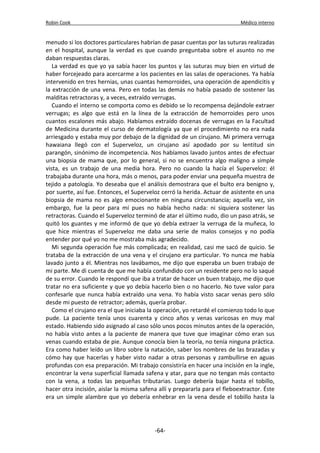 Robin Cook Médico interno 
menudo si los doctores particulares habrían de pasar cuentas por las suturas realizadas 
en el hospital, aunque la verdad es que cuando preguntaba sobre el asunto no me 
daban respuestas claras. 
La verdad es que yo ya sabía hacer los puntos y las suturas muy bien en virtud de 
haber forcejeado para acercarme a los pacientes en las salas de operaciones. Ya había 
intervenido en tres hernias, unas cuantas hemorroides, una operación de apendicitis y 
la extracción de una vena. Pero en todas las demás no había pasado de sostener las 
malditas retractoras y, a veces, extraído verrugas. 
Cuando el interno se comporta como es debido se lo recompensa dejándole extraer 
verrugas; es algo que está en la línea de la extracción de hemorroides pero unos 
cuantos escalones más abajo. Habíamos extraído docenas de verrugas en la Facultad 
de Medicina durante el curso de dermatología ya que el procedimiento no era nada 
arriesgado y estaba muy por debajo de la dignidad de un cirujano. Mi primera verruga 
hawaiana llegó con el Superveloz, un cirujano así apodado por su lentitud sin 
parangón, sinónimo de incompetencia. Nos habíamos lavado juntos antes de efectuar 
una biopsia de mama que, por lo general, si no se encuentra algo maligno a simple 
vista, es un trabajo de una media hora. Pero no cuando la hacía el Superveloz: él 
trabajaba durante una hora, más o menos, para poder enviar una pequeña muestra de 
tejido a patología. Yo deseaba que el análisis demostrara que el bulto era benigno y, 
por suerte, así fue. Entonces, el Superveloz cerró la herida. Actuar de asistente en una 
biopsia de mama no es algo emocionante en ninguna circunstancia; aquella vez, sin 
embargo, fue la peor para mí pues no había hecho nada: ni siquiera sostener las 
retractoras. Cuando el Superveloz terminó de atar el último nudo, dio un paso atrás, se 
quitó los guantes y me informó de que yo debía extraer la verruga de la muñeca, lo 
que hice mientras el Superveloz me daba una serie de malos consejos y no podía 
entender por qué yo no me mostraba más agradecido. 
Mi segunda operación fue más complicada; en realidad, casi me sacó de quicio. Se 
trataba de la extracción de una vena y el cirujano era particular. Yo nunca me había 
lavado junto a él. Mientras nos lavábamos, me dijo que esperaba un buen trabajo de 
mi parte. Me di cuenta de que me había confundido con un residente pero no lo saqué 
de su error. Cuando le respondí que iba a tratar de hacer un buen trabajo, me dijo que 
tratar no era suficiente y que yo debía hacerlo bien o no hacerlo. No tuve valor para 
confesarle que nunca había extraído una vena. Yo había visto sacar venas pero sólo 
desde mi puesto de retractor; además, quería probar. 
Como el cirujano era el que iniciaba la operación, yo retardé el comienzo todo lo que 
pude. La paciente tenía unos cuarenta y cinco años y venas varicosas en muy mal 
estado. Habiendo sido asignado al caso sólo unos pocos minutos antes de la operación, 
no había visto antes a la paciente de manera que tuve que imaginar cómo eran sus 
venas cuando estaba de pie. Aunque conocía bien la teoría, no tenía ninguna práctica. 
Era como haber leído un libro sobre la natación, saber los nombres de las brazadas y 
cómo hay que hacerlas y haber visto nadar a otras personas y zambullirse en aguas 
profundas con esa preparación. Mi trabajo consistiría en hacer una incisión en la ingle, 
encontrar la vena superficial llamada safena y atar, para que no tengan más contacto 
con la vena, a todas las pequeñas tributarias. Luego debería bajar hasta el tobillo, 
hacer otra incisión, aislar la misma safena allí y prepararla para el fleboextractor. Éste 
era un simple alambre que yo debería enhebrar en la vena desde el tobillo hasta la 
-64- 
 