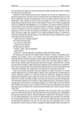 Robin Cook Médico interno 
las operaciones de aquel día así que supuse que la señora quedó bien y que mi debut 
no tuvo malas consecuencias. 
A pesar de haber cosido centenares de incisiones en las salas de operaciones, las 
primeras heridas que tuve que suturar en la SU fueron muy importantes para mí. Uno 
de los problemas era que los pacientes de la SU, casi todos, estaban conscientes y lo 
observaban todo. Cuando, el primer día que trabajé en la SU, una enfermera me 
preguntó qué clase de sutura quería, habría dado lo mismo si me hubiera preguntado 
cuál era la población de Madagascar. En el quirófano, el cirujano estipula la clase de 
material para suturar que desea, antes de comenzar a operar; uno coge, simplemente, 
lo que la enfermera le da, aun cuando el cirujano ya se haya retirado de la sala de 
operaciones. Pero en la SU me encontré enfrentado a una serie de materiales: nilón, 
seda, mersilene, catgut, que existían en una amplia variedad de calibres. La enfermera 
no estaba tratando de hacerme pasar un mal momento sino que, simplemente, quería 
saber qué tenía que alcanzarme. 
—¿Qué sutura va a emplear, doctor? 
Yo no tenía la menor idea. 
—Las comunes, enfermera. 
—¿Las comunes, doctor? 
Era obvio que no existían. 
—Esteee... nilón —dije, arriesgando. 
—¿Qué calibre? 
—Cuatro-0 —contesté lleno de curiosidad por saber qué había pedido. 
Por supuesto que aprendí con rapidez todo lo relativo a suturas y materiales, pero, 
siempre, por prueba y error. En el primer caso, hice demasiados puntos y en el 
segundo, llegué al final de la herida con demasiada piel sobresaliendo entre los puntos. 
Lentamente, aprendí los pequeños trucos, como coser los labios apenas unidos, y 
hasta ciertas finezas como las pequeñas zetas que corrigen la dirección de la herida 
para disminuir la cicatriz. Llegó a gustarme muchísimo suturar porque era un problema 
claro con una solución clara y pura. Aprendí rápidamente a ser útil en este aspecto. Me 
hacía sentir realmente útil, y aquélla era una sensación no frecuente y hermosa. 
Todo lo que había aprendido tenía que aplicarlo en aquel momento. El surfista 
estaba esperando con una toalla sobre la cabeza. Por la ventanita que se abría sobre la 
herida, comencé a limpiar y a anestesiar el área con Xylocaine. Después de recortar 
ligeramente los bordes, pasé la aguja con el hilo de sutura, más o menos por la parte 
media de la herida, y la saqué a pocos milímetros de uno de los extremos. Guiada por 
el movimiento rotatorio de mi muñeca, la aguja perforaba la piel, atravesaba el corte y 
emergía por el otro borde. Yo empujaba la aguja con el sostén. Ape nas asía los bordes 
de la herida con la aguja, hacía un nudo con el hilo de sutura, no apretado sino un poco 
flojo para que la hinchazón de la herida juntara los labios de la misma. Cuatro suturas 
más y listo. 
El otro paciente era una chica algo misteriosa, de unos veinte años, que parecía 
tener una enfermedad crónica. Dijo que había sido tratada después de un diagnóstico 
de lupus eritematoso sistémico. Hasta el nombre es imponente y, ciertamente, el lupus 
es una enfermedad grave. Fue una de las enfermedades que discutimos ad náuseam 
en la universidad, ya que es tan rara y se sabe tan poco sobre ella que se presta para 
las discusiones académicas. Así que no me sentí tan mal preparado para el caso 
excepto por el hecho de que la chica se quejaba de dolores abdominales, los cuales no 
-66- 
 