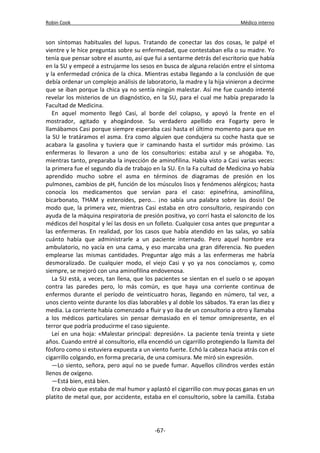 Robin Cook Médico interno 
son síntomas habituales del lupus. Tratando de conectar las dos cosas, le palpé el 
vientre y le hice preguntas sobre su enfermedad, que contestaban ella o su madre. Yo 
tenía que pensar sobre el asunto, así que fui a sentarme detrás del escritorio que había 
en la SU y empecé a estrujarme los sesos en busca de alguna relación entre el síntoma 
y la enfermedad crónica de la chica. Mientras estaba llegando a la conclusión de que 
debía ordenar un complejo análisis de laboratorio, la madre y la hija vinieron a decirme 
que se iban porque la chica ya no sentía ningún malestar. Así me fue cuando intenté 
revelar los misterios de un diagnóstico, en la SU, para el cual me había preparado la 
Facultad de Medicina. 
En aquel momento llegó Casi, al borde del colapso, y apoyó la frente en el 
mostrador, agitado y ahogándose. Su verdadero apellido era Fogarty pero le 
llamábamos Casi porque siempre esperaba casi hasta el último momento para que en 
la SU le tratáramos el asma. Era como alguien que condujera su coche hasta que se 
acabara la gasolina y tuviera que ir caminando hasta el surtidor más próximo. Las 
enfermeras lo llevaron a uno de los consultorios: estaba azul y se ahogaba. Yo, 
mientras tanto, preparaba la inyección de aminofilina. Había visto a Casi varias veces: 
la primera fue el segundo día de trabajo en la SU. En la Fa cultad de Medicina yo había 
aprendido mucho sobre el asma en términos de diagramas de presión en los 
pulmones, cambios de pH, función de los músculos lisos y fenómenos alérgicos; hasta 
conocía los medicamentos que servían para el caso: epinefrina, aminofilina, 
bicarbonato, THAM y esteroides, pero... ¡no sabía una palabra sobre las dosis! De 
modo que, la primera vez, mientras Casi estaba en otro consultorio, respirando con 
ayuda de la máquina respiratoria de presión positiva, yo corrí hasta el saloncito de los 
médicos del hospital y leí las dosis en un folleto. Cualquier cosa antes que preguntar a 
las enfermeras. En realidad, por los casos que había atendido en las salas, yo sabía 
cuánto había que administrarle a un paciente internado. Pero aquel hombre era 
ambulatorio, no yacía en una cama, y eso marcaba una gran diferencia. No pueden 
emplearse las mismas cantidades. Preguntar algo más a las enfermeras me habría 
desmoralizado. De cualquier modo, el viejo Casi y yo ya nos conocíamos y, como 
siempre, se mejoró con una aminofilina endovenosa. 
La SU está, a veces, tan llena, que los pacientes se sientan en el suelo o se apoyan 
contra las paredes pero, lo más común, es que haya una corriente continua de 
enfermos durante el período de veinticuatro horas, llegando en número, tal vez, a 
unos ciento veinte durante los días laborables y al doble los sábados. Ya eran las diez y 
media. La corriente había comenzado a fluir y yo iba de un consultorio a otro y llamaba 
a los médicos particulares sin pensar demasiado en el temor omnipresente, en el 
terror que podría producirme el caso siguiente. 
Leí en una hoja: «Malestar principal: depresión». La paciente tenía treinta y siete 
años. Cuando entré al consultorio, ella encendió un cigarrillo protegiendo la llamita del 
fósforo como si estuviera expuesta a un viento fuerte. Echó la cabeza hacia atrás con el 
cigarrillo colgando, en forma precaria, de una comisura. Me miró sin expresión. 
—Lo siento, señora, pero aquí no se puede fumar. Aquellos cilindros verdes están 
llenos de oxígeno. 
—Está bien, está bien. 
Era obvio que estaba de mal humor y aplastó el cigarrillo con muy pocas ganas en un 
platito de metal que, por accidente, estaba en el consultorio, sobre la camilla. Estaba 
-67- 
 