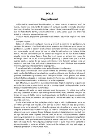 Robin Cook Médico interno 
DDííaa 1155 
CCiirruuggííaa GGeenneerraall 
Había vuelto a quedarme dormido como un tronco cuando el teléfono sonó de 
nuevo, media hora más tarde. Descolgué el auricular cuando terminaba el primer 
timbrazo, alzándolo de manera instintiva, casi con pánico, mientras el libro de cirugía, 
que me había hecho dormir, caía al suelo desde la cama. ¡Dios! ¿Qué será ahora? La 
voz de la enfermera sonaba desesperada: 
—Doctor Peters, el paciente que usted visitó antes ha dejado de respirar y no tiene 
pulso. 
—Voy en seguida. 
Colgué el teléfono de cualquier manera y procedí a ponerme los pantalones, la 
camisa y los zapatos. Corrí hacia el ascensor mientras terminaba de abrocharme los 
pantalones. Apreté el botón y oí el zumbido del motor eléctrico. Mientras esperaba 
con impaciencia, me di cuenta de que no sabía de qué paciente se trataba. Había 
tantos. Pasaron velozmente por mi cabeza las imágenes de los que había visitado 
aquella noche. La señora Takura, Roso, Sperry, el nuevo; un anciano con cáncer de 
estómago. Debía de ser él. Era un paciente privado y la primera vez que lo vi fue 
cuando estaba a cargo de las nuevas admisiones y me llamaron porque tenía un 
repentino y terrible dolor abdominal. Estaba desnutrido y tan débil que apenas podía 
moverse, apenas podía responder a las preguntas... 
Frustrado por la lentitud del ascensor, golpeé la puerta con la mano. 
Tenía escasa información sobre aquel hombre. La enfermera asignada al caso no 
sabía mucho. No había una historia clínica completa, sólo una nota donde se leía que el 
paciente tenía setenta y un años y hacía tres que sufría de cáncer gástrico. Dos meses 
antes le habían extirpado el estómago. Según el informe, esta vez había ingresado en 
el hospital a causa del dolor, la debilidad y el malestar general. 
Con dificultad, en sus últimos esfuerzos mecánicos, llegó el ascensor y su puerta se 
escondió dentro de la pared. Entré, apreté el botón y esperé con impaciencia a que la 
bestia perezosa me llevara a la planta baja. 
Mi examen del viejo no había revelado nada inesperado. Era visible que sufría 
mucho y con razón: el cáncer se había expandido dentro de su abdomen. Después de 
tratar, en vano, de hablar con su médico particular por teléfono, le puse una solución 
intravenosa y le receté Demerol para ayudarlo a conciliar el sueño. No se me había 
ocurrido nada más. 
Por fin el ascensor me dejó en la planta baja. Crucé el patio rápidamente y entré en 
el edificio principal del hospital. Subí por las escaleras hasta el piso del paciente. 
Cuando entré en la habitación vi a la enfermera de pie, desvalida, a la suave luz de la 
lámpara. El hombre estaba tan flaco que las costillas sobresalían por los costados; el 
abdomen era como un pozo debajo de la caja torácica. Estaba totalmente inmóvil, con 
los ojos cerrados. Miré su pecho bien de cerca. Yo estaba tan acostumbrado a ver el 
ascenso y descenso de los pechos en la respiración normal, que mis ojos me engañaron 
haciéndome creer que aquel pecho apenas se alzaba y descendía. Pero no era así. Le 
tomé el pulso. Nada. Pero algunas personas tienen el pulso muy débil. Controlé si 
estaba tomando el pulso en el lado correcto de la muñeca, del lado del pulgar, y 
entonces probé con la otra muñeca. Nada. 
-7- 
 