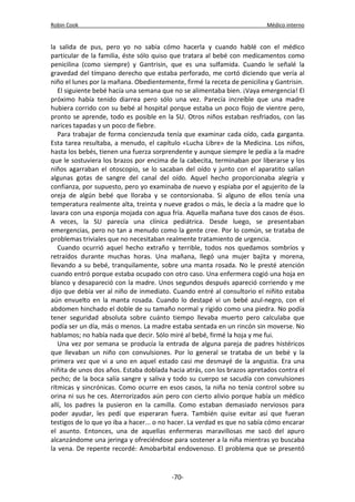 Robin Cook Médico interno 
la salida de pus, pero yo no sabía cómo hacerla y cuando hablé con el médico 
particular de la familia, éste sólo quiso que tratara al bebé con medicamentos como 
penicilina (como siempre) y Gantrisin, que es una sulfamida. Cuando le señalé la 
gravedad del tímpano derecho que estaba perforado, me cortó diciendo que vería al 
niño el lunes por la mañana. Obedientemente, firmé la receta de penicilina y Gantrisin. 
El siguiente bebé hacía una semana que no se alimentaba bien. ¡Vaya emergencia! El 
próximo había tenido diarrea pero sólo una vez. Parecía increíble que una madre 
hubiera corrido con su bebé al hospital porque estaba un poco flojo de vientre pero, 
pronto se aprende, todo es posible en la SU. Otros niños estaban resfriados, con las 
narices tapadas y un poco de fiebre. 
Para trabajar de forma concienzuda tenía que examinar cada oído, cada garganta. 
Esta tarea resultaba, a menudo, el capítulo «Lucha Libre» de la Medicina. Los niños, 
hasta los bebés, tienen una fuerza sorprendente y aunque siempre le pedía a la madre 
que le sostuviera los brazos por encima de la cabecita, terminaban por liberarse y los 
niños agarraban el otoscopio, se lo sacaban del oído y junto con el aparatito salían 
algunas gotas de sangre del canal del oído. Aquel hecho proporcionaba alegría y 
confianza, por supuesto, pero yo examinaba de nuevo y espiaba por el agujerito de la 
oreja de algún bebé que lloraba y se contorsionaba. Si alguno de ellos tenía una 
temperatura realmente alta, treinta y nueve grados o más, le decía a la madre que lo 
lavara con una esponja mojada con agua fría. Aquella mañana tuve dos casos de ésos. 
A veces, la SU parecía una clínica pediátrica. Desde luego, se presentaban 
emergencias, pero no tan a menudo como la gente cree. Por lo común, se trataba de 
problemas triviales que no necesitaban realmente tratamiento de urgencia. 
Cuando ocurrió aquel hecho extraño y terrible, todos nos quedamos sombríos y 
retraídos durante muchas horas. Una mañana, llegó una mujer bajita y morena, 
llevando a su bebé, tranquilamente, sobre una manta rosada. No le presté atención 
cuando entró porque estaba ocupado con otro caso. Una enfermera cogió una hoja en 
blanco y desapareció con la madre. Unos segundos después apareció corriendo y me 
dijo que debía ver al niño de inmediato. Cuando entré al consultorio el niñito estaba 
aún envuelto en la manta rosada. Cuando lo destapé vi un bebé azul-negro, con el 
abdomen hinchado el doble de su tamaño normal y rígido como una piedra. No podía 
tener seguridad absoluta sobre cuánto tiempo llevaba muerto pero calculaba que 
podía ser un día, más o menos. La madre estaba sentada en un rincón sin moverse. No 
hablamos; no había nada que decir. Sólo miré al bebé, firmé la hoja y me fui. 
Una vez por semana se producía la entrada de alguna pareja de padres histéricos 
que llevaban un niño con convulsiones. Por lo general se trataba de un bebé y la 
primera vez que vi a uno en aquel estado casi me desmayé de la angustia. Era una 
niñita de unos dos años. Estaba doblada hacia atrás, con los brazos apretados contra el 
pecho; de la boca salía sangre y saliva y todo su cuerpo se sacudía con convulsiones 
rítmicas y sincrónicas. Como ocurre en esos casos, la niña no tenía control sobre su 
orina ni sus he ces. Aterrorizados aún pero con cierto alivio porque había un médico 
allí, los padres la pusieron en la camilla. Como estaban demasiado nerviosos para 
poder ayudar, les pedí que esperaran fuera. También quise evitar así que fueran 
testigos de lo que yo iba a hacer... o no hacer. La verdad es que no sabía cómo encarar 
el asunto. Entonces, una de aquellas enfermeras maravillosas me sacó del apuro 
alcanzándome una jeringa y ofreciéndose para sostener a la niña mientras yo buscaba 
la vena. De repente recordé: Amobarbital endovenoso. El problema que se presentó 
-70- 
 