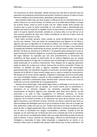 Robin Cook Médico interno 
mis emociones se vieran afectadas. Desde entonces fue más fácil no permitir que los 
pacientes me produjeran sentimientos personales. Comencé a pensar en ellos en secos 
términos médicos como hemorroides, apéndices o úlceras gástricas. 
Roso también había sido una dura prueba. A diferencia de mi entendimiento con la 
señora Takura en un corto tiempo, mi relación con él se había desarrollado a lo largo 
de muchos meses. Hasta le corté el pelo una vez. Había estado tanto tiempo con 
nosotros que su pelo se había convertido en una melena larga y desordenada que 
flotaba casi hasta la mitad de su espalda. Como no tenía dinero, me ofrecí a cortarle el 
pelo si él quería. Quedó encantado; sentado en un banco alto, a la luz del sol, en la 
sala, parecía orgulloso de estar vivo. Todos coincidieron en que era el peor corte de 
pelo que habían visto en su vida. 
Roso había sonreído siempre, hasta cuando se sentía terriblemente mal, lo que 
ocurría casi siempre. Tuvo casi todas las complicaciones que figuran en los libros y 
algunas más que no figuraban en la literatura médica. Sus vómitos y el hipo habían 
persistido hasta que hubo que operarlo otra vez. Yo asistí en mi lugar, o sea, detrás de 
la espalda del residente sosteniendo las pinzas, durante seis horas y media, mientras la 
Billroth I de Roso se convertía en la Billroth II. Su pequeña bolsa estomacal se unió en 
aquel momento al intestino delgado en un punto que quedaba diez pulgadas más lejos 
del lugar habitual. Se esperaba que con este procedimiento se terminaran los 
problemas de Roso porque la obstrucción de su sistema digestivo que los estaba 
provocando estaba en el lugar de la conexión entre el estómago y el intestino que se le 
había practicado en la primera intervención. Pero después de la segunda operación 
todos los datos de su hoja eran críticos; transcurrían en forma sinusoidal. El hipo, los 
vómitos, la pérdida de peso y algunos episodios horrendos de hemorragias 
gastrointestinales me mantenían ocupado; en particular, las hemorragias. Una semana 
después de la Billroth II, Roso vomitó sangre pura y cayó en estado de inconsciencia. 
Me quedé con él varias noches seguidas, irrigando su estómago, de forma continuada, 
con suero fisiológico helado y sacando el tubo nasogástrico cuando se obturaba con 
coágulos, volviendo a colocárselo luego. Resistió todo: nuestros errores y los míos en 
particular y el curso complicado de sus posoperatorios. 
Después de la hemorragia, nada podía llegar hasta su estómago si no era por la vía 
de la sonda nasogástrica que yo pasaba, con mucha suerte, por la anastomosis e 
introducía en su intestino delgado. Los nutrientes especiales llegaban, así, 
directamente al intestino. Algunos eran retenidos, pero Roso tenía diarrea. Un día 
estornudó y se salió el tubo nasogástrico. Lo alimenté, entonces, en forma 
endovenosa, durante cuatro meses, equilibrando el sodio y el potasio y los iones de 
magnesio. Se le infectó la herida, se le inflamaron las venas de las piernas, tuvo una 
ligera neumonía y una infección urinaria. Entonces nos dimos cuenta de que tenía un 
absceso debajo del diafragma que era lo que le producía el hipo. Otra vez a cirugía. No 
sólo sobrevivió a todo sino que se curó. Tardé cuatro horas en hacer el informe para 
darlo de alta: su legajo pesaba dos kilos y medio: dos kilos y medio de papeles escritos 
con mi letra y manchados con sangre, mucosidades y vómitos. Cuando se fue del 
hospital, yo me sentí feliz por el hecho de verlo vivo y aliviado por el de no atenderlo 
más. El caso de él y mi dedicación habían sido una carga demasiado pesada encima de 
todo lo demás. A veces, durante sus hemorragias, mientras le administraba el suero 
fisiológico y observaba el tubo, había empezado a preguntarme yo mismo si no 
tomaba a Roso como un desafío sólo porque todos decían que no iba a sobrevivir. Tal 
-72- 
 