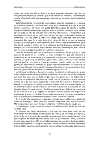 Robin Cook Médico interno 
mantas de modo que sólo mi boca y mi nariz quedaran expuestas. Aun así, los 
mosquitos me atacaron de tal forma que mi cara empezó a hincharse. Finalmente me 
rendí y fui hacia el coche acompañado por una nube de mosquitos tan insatisfechos 
como yo. 
Golpeé la ventanilla y Jan se sentó, con mirada de susto. Se tranquilizó al ver que era 
yo y abrió la portezuela. Me metí como pude en el Volkswagen y le dije a Jan que 
siguiera durmiendo. Yo mismo me quedé dormido, después de aplastar a cuanto 
mosquito había entrado conmigo, apoyado sobre el volante y enroscado hasta parecer 
sólo un bulto. Al cabo de unas dos horas, me desperté sudando. La temperatura y la 
humedad eran dignas de un baño turco; el agua se había condensado en todas las 
ventanillas. Abrí una lateral y entró una ráfaga fresca junto con unos cincuenta 
mosquitos. Eso puso fin a todo. Encendí el motor, le dije a Jan que se quedara 
tranquila y conduje, por el camino principal, hacia Lihue, hasta que encontré un lugar 
alto donde soplaba el viento y allí me arreglé para dormitar hasta que salió el sol. Mi 
desayuno al aire libre consistió en pan y queso mezclado con hormigas y arena. Bebí la 
cerveza caliente. Luego desperté a Jan y volvimos a la ciudad. 
Después de aquello, Jan y yo comenzamos a separarnos. No es que yo la haya 
culpado de aquel fin de semana. La razón principal fue que ella comenzó a 
molestarme, en particular desde que empezamos a acostarnos, preguntándome si la 
amaba y ¿por qué no? y qué era lo que yo pensaba. A veces la amaba, de una manera 
difícil de explicar; en cuanto a lo que yo pensaba... cuando estaba con ella, por lo 
general, no pensaba nada. El hecho era que yo no podía responder a sus preguntas. Lo 
mejor había sido dejar que la relación fuera convirtiéndose en una amistad superficial. 
Pero me agradó verla en la cafetería. Aún era muy guapa para mí. 
La SU había cambiado en los quince o veinte minutos de mi almuerzo. Un grupo 
nuevo de personas estaba esperándome y había ocho hojas para ver en la bandeja del 
escritorio. Era obvio que no había ningún caso de urgencia pues no habían ido a 
buscarme las enfermeras. Más casos de rutina. Uno de los pacientes era un visitante 
crónico de la SU que estaba esperando su inyección de costumbre: Xylocaine para 
aliviarle un malestar en la espalda, según decía. Iba con una frecuencia tan regular que 
las enfermeras tenían siempre lista una inyección de Xylocaine esperándolo, en una 
bandeja. Mister Xylocaine, como lo llamábamos, había desarrollado cierta experiencia 
en su malestar y en la SU llegaba su momento brillante cuando me dirigía en la 
inserción de la aguja y en la dosis. Yo me sentía casi como la víctima de un ritual pero 
hacía lo que él quería; él respiraba hondo con alivio a simple vista y se iba. 
En el cuarto B fui saludado, de nuevo, por mi amigo Morris, el borracho, que había 
vuelto de Radiología. Tirado sobre una camilla y asegurado a ella por un cinturón, 
Morris sostenía un gran sobre lleno de radiografías recién tomadas. Su saludo fue: 
—¡Todo lo que consigo es que me atienda un maldito interno! ¡No sé por qué sigo 
viniendo aquí! 
El almuerzo me había tranquilizado y fui capaz de hacer caso omiso de sus 
maldiciones mientras sacaba las radiografías del sobre y las observaba, una por una, 
contra la luz de la ventana. No esperaba encontrar nada serio excepto, tal vez, en la 
parte superior del brazo izquierdo donde tenía un gran moretón. Antes, cuando le 
levanté y giré aquel brazo Morris me había retribuido con una sarta de obscenidades. 
Había algo ahí pero en la radiografía de aquella zona no aparecía. Revisé de nuevo toda 
la serie: rodilla izquierda, rodilla derecha, pelvis, muñeca derecha, codo izquierdo, pie 
-76- 
 