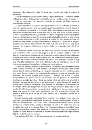 Robin Cook Médico interno 
izquierdo... No estaba entre ellas. No tenía mas remedio que volver a enviarlo a 
Radiología. 
—Van a quererlo mucho allí, doctor Peters —dijo la enfermera—. Aterrorizó a todo 
el Departamento de Radiología durante toda la mañana y gastó dos cajas de placas. 
—No me sorprende —le respondí, tomando un montón de hojas nuevas y 
dirigiéndome al cuarto C. 
Los bebés de la tarde son iguales a los de la mañana: tienen resfriados y diarrea. A 
uno hubo que empaparlo con la esponja con agua fría porque tenía cuarenta grados. A 
otro, un niño de unos cuatro o cinco años, hubo que ponerle unos puntos en una 
herida que tenia en la barbilla. Suturar a un niño es muy, muy difícil. Su terror, cuando 
lo llevan sangrando al hospital y, a menudo, con dolor, sólo puede aumentar cuando se 
lo ata al artefacto que, se supone, lo mantendrá inmovilizado mientras se sutura. Pero 
en este caso ni el artefacto podía inmovilizar la barbilla del niño; era como tratar de 
acertar un blanco móvil. Lo peor para él era estar debajo de la sábana con el agujero. 
Después del pinchazo con Xylocaine, no sintió nada más que presión y una ligera 
tracción. Sin embargo, chilló como si sintiera todo; no le gustaba estar ahí. A mí 
tampoco. 
Un hombre de treinta y dos años, en otro cuarto tenía un catálogo de malestares 
que comenzaban con sequedad de garganta y de ahí bajaban a todo el resto del 
cuerpo. Su verdadero objetivo era que lo admitieran como paciente internado pero 
cuando se dio cuenta de que su garganta seca no me había impresionado demasiado, 
me habló de un dolor en el lado derecho del pecho. Para probar su reacción, le dije 
que el hospital estaba lleno y ante esto estalló su ira. Se fue diciendo que cuando uno 
realmente necesita un hospital, éste no lo admite como paciente. 
La tarde fue transcurriendo sin que aparecieran casos graves. Ya había examinado a 
unos sesenta pacientes, la cuota habitual, sin mayores dificultades. Pero estaba 
acercándose la noche del sábado y eso siempre traía problemas. Dos hombres viejos, 
con asma, llegaron juntos y las enfermeras los pusieron en cuartos separados con 
máquinas de presión positiva para respirar. El hombre del cuarto C estaba 
recuperándose. Su pecho huesudo se mantenía casi en posición de inspiración 
máxima; su espalda, derecha, y tenía las manos sobre las rodillas. Le pregunté si 
fumaba y me contestó que hacía muchos años que no lo hacía. Me agaché y saqué del 
bolsillo de su camisa un paquete de Camel mientras sus ojos seguían el movimiento de 
mi mano y advirtieron los cigarrillos. Cuando me miró, la expresión de su cara, aun en 
medio del sufrimiento, era tan cómica, traviesa y cálidamente humana que no pude 
evitar una sonrisa. Era como haber sorprendido a un niño en una mentira trivial. Ahí 
radica la atracción de la SU: en su lujosa muestra de la variedad y locura de la 
humanidad. 
Seguían llegando viejos conocidos. Otro borracho, muy popular entre nosotros, 
apareció, tambaleándose, quejándose de haberse caído de una mecedora y de que la 
caída le había producido... ¡una úlcera crónica en la pierna! Yo le había visto la misma 
úlcera unas semanas antes, cuando el borracho era uno de los internados y se las 
arreglaba para vivir a su manera. Pese a las rigurosas medidas de seguridad, había 
estado siempre ebrio, durante días, hasta que lo dieron de alta, proceso que debió de 
acelerar el hecho de que un residente lo encontró detrás del banco de sangre con dos 
botellas de Old Crow y una paciente. 
Esta vez le vendé la llaga y le dije que se presentara el lunes en la clínica. 
-77- 
 