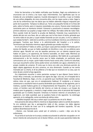 Robin Cook Médico interno 
Entre los borrachos y los bebés resfriados que lloraban, llegó una ambulancia sin 
anunciarse con la sirena y las luces rojas intermitentes. Eso significaba que no se 
trataba de una verdadera urgencia. Cuando descargaron la camilla, vi que se trataba 
de una señora delgadita, de unos cincuenta años, con las ropas sucias y rotas. Seguí a 
una de las enfermeras que me decía que no habían obtenido ninguna respuesta por 
parte de la paciente. Tampoco la obtuve yo. Tenía una pequeña herida en la línea del 
pelo, sobre la frente, pero ni siquiera necesitaba una sutura. Parecía estar totalmente 
consciente pero se mantenía inmóvil. Comencé a practicarle el examen neurológico: 
primero observar sus pupilas y luego medir los reflejos. No había señal de nada malo. 
Pero cuando traté de hacerle la prueba de Babinski, frotando muy suavemente la 
planta del pie con una llave, dio un salto que casi la hizo tocar el techo, gritando que 
no tenía nada en los pies y «¿qué estaba haciendo yo con sus pies, si era su cabeza la 
que estaba herida?». Saltó de la camilla y corrió al vestíbulo mientras una enfermera la 
perseguía. Tuvimos que llamar a la administración del hospital y a la policía. 
Terminaron por llevársela mientras seguía gritando que estaba muy bien. 
En el consultorio F había un señor, ya mayor cuyas piernas estaban hinchadas por el 
exceso de líquido, ya que se había quedado sin diurético o sea, sin sus pildoras para 
eliminar agua. Resultó ser una de aquellas personas con un talento especial para 
hablar sin parar y, en apariencia, de manera razonable, sin decir nada. Mientras yo 
trataba de examinarlo, fluían de él torrentes de palabras. Me habló de su percepción 
extrasensorial y de las muchas veces que la había empleado, en particular para 
comunicarse con su mujer, quien había muerto hacía varios años. Contra mi voluntad, 
tuve que escucharle contar cómo podía tomar una botella con agua y destilarla en su 
propio modelo de universo. Él creía que la tierra era sólo una diminuta porción de 
algún objeto gigantesco de otro universo, en otra dimensión. Cuando ya me sentía 
mareado por su charla, le di las pildoras y le dije que se recostara en su casa, que no 
estar de pie y tomé la hoja siguiente. 
Era importante escuchar a estos pacientes aunque lo que dijesen fuese tonto o 
trivial. Muy a menudo, sus devaneos son signos de algo. Una vez, en el hospital de la 
Facultad de Medicina, llegó, a la SU, un paciente que manifestó haber comido varios 
vidrios rotos sin pan, que era el complemento habitual. El residente y el interno 
comenzaron a escoltarlo hacia la puerta diciéndole que volviera al día siguiente, por la 
mañana, cuando hubiera gente en el Departamento de Psiquiatría. Al ver que no le 
creían, el hombre sacó del bolsillo del interno un tubo de ensayo y un hisopo de 
madera para la garganta, y masticó y tragó ambas cosas ante el personal del hospital 
paralizado por la insólita situación. Entonces lo hicieron retornar al consultorio y le 
sugirieron, con toda suavidad, que se quedara hasta el día siguiente. Su estómago 
apareció, en la radiografía, como una bolsa de vidrios rotos. 
—¡Maldito hospital! ¡No voy a volver aquí! ¡La próxima vez iré al St. Mary! 
Esto provenía del ubicuo Morris mientras lo depositaban sobre la camilla de examen. 
Ya era evidente que iba a perseguirme todo el día, aunque me daba algunas 
esperanzas el hecho de traer con él la radiografía del hombro izquierdo. Tal vez 
pudiera desembarazarme de él. 
—Doctor, una llamada para usted por el ochenta y cuatro —dijo una de las 
enfermeras. 
Yo ya tenía el auricular en la oreja y estaba escuchando la señal de «ocupado» en mi 
tercer intento de comunicarme con el doctor Wilson, uno de cuyos pacientes había ido 
-78- 
 