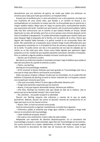 Robin Cook Médico interno 
descubrieron que era veterano de guerra, de modo que todos mis esfuerzos no 
sirvieron para nada pues hubo que enviarlo a un hospital militar. 
Al pasar por el vestíbulo para ir a otro consultorio a ver a otro paciente, me topé con 
una muchacha de unos veinte años, que llevaba a un caniche en brazos y era 
acompañada por un muchacho no mayor que ella. La chica gritaba que no quería ver a 
ningún maldito médico. Mejor para mí. Seguí mi camino pero, eventualmente tendría 
que examinarla más tarde. Cuando tuve que hacerlo, ella no pronunció palabra; habría 
sido más fácil comunicarse con el caniche al que todavía llevaba en brazos. Decidí 
dejarla por un rato, allí sentada, pero fue un error porque unos minutos después corrió 
hacia el vestíbulo y desapareció. Yo estaba demasiado ocupado para notarlo hasta que 
poco después llegó el psiquiatra de la familia, con los padres de la chica. Parece que 
alguien del hospital había llamado a la policía cuando la vio arrancando flores del 
jardín. Me sorprendió ver al psiquiatra pues siempre tengo mucha dificultad para que 
los psiquiatras consientan en ir al hospital los fines de semana o después de las cuatro 
de la tarde. Yo podía contar con dos o tres pacientes de ese tipo los sábados por la 
noche; es un día malo para ellos. Como nunca había logrado que apareciera algún 
psiquiatra a la SU, trataba de que aquellos pacientes estuviesen cómodos y tranquilos. 
Pero un sedante y algunas palabras amables no hacen mucho por ellos. 
—Doctor, por el ochenta y cuatro. 
Me llamó una enfermera desde el mostrador principal. Cogí el teléfono que estaba al 
lado del consultorio B y apreté el ochenta y cuatro. 
—Peters, soy Sterling. 
Sterling era el traumatólogo residente. 
—Al fin encontré al doctor Andrews que hace guardia en Traumatología este mes y 
cree que lo mejor para Morris será hacerle una escayola. 
Hubo una pausa. Empecé a dibujar círculos que se conectaban, en el cuadernillo del 
teléfono. El bastardo de Sterling no tenía la menor intención de ir al hospital y colocar 
una escayola por necesaria que fuera. 
—¿Por qué no prueba, Peters? Si tiene alguna dificultad, llámeme ¿eh? 
—Tengo ocho pacientes esperando que los examine. 
—Bueno, si hay que esperar demasiado tiempo, llámeme por teléfono. 
—¡Por Dios, Sterling! Ese hombre está aquí desde las diez de la mañana. ¿No le 
parece que ya es demasiado tiempo? ¡Son nueve horas! 
—No, está bien... Así puede recuperar la sobriedad. 
Discutir con Sterling requería más esfuerzos y razones de lo que yo podía 
permitirme. Además, discutir iba contra mi decisión reciente de mantenerme en mi 
lugar para que no se me mearan encima. 
—Bueno. Vale. Lo haré tan pronto como pueda. 
Corté la comunicación y organicé, mentalmente, la media hora siguiente. 
—Enfermera, pídale al asistente que traiga agua caliente y escayola y tenga todo 
listo en el consultorio del traumatólogo. 
—¿Qué medida de escayola, doctor? 
—De cuatro y seis centímetros. Cuatro rollos de cada medida. 
Adoptando una expresión de absoluta despreocupación, fui al consultorio del 
traumatólogo y busqué, a toda velocidad, algún libro de Traumatología en los estantes. 
Por suerte encontré uno y hojeé, rápidamente, el índice. Ahí estaba: escayola, página 
138. Encontré la descripción de todo tipo de fracturas del húmero. Justo lo que 
-83- 
 