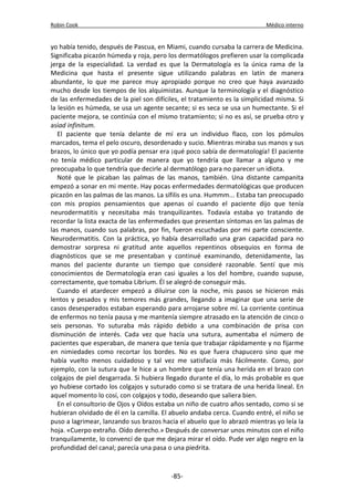 Robin Cook Médico interno 
yo había tenido, después de Pascua, en Miami, cuando cursaba la carrera de Medicina. 
Significaba picazón húmeda y roja, pero los dermatólogos prefieren usar la complicada 
jerga de la especialidad. La verdad es que la Dermatología es la única rama de la 
Medicina que hasta el presente sigue utilizando palabras en latín de manera 
abundante, lo que me parece muy apropiado porque no creo que haya avanzado 
mucho desde los tiempos de los alquimistas. Aunque la terminología y el diagnóstico 
de las enfermedades de la piel son difíciles, el tratamiento es la simplicidad misma. Si 
la lesión es húmeda, se usa un agente secante; si es seca se usa un humectante. Si el 
paciente mejora, se continúa con el mismo tratamiento; si no es así, se prueba otro y 
asíad infinitum. 
El paciente que tenía delante de mí era un individuo flaco, con los pómulos 
marcados, tema el pelo oscuro, desordenado y sucio. Mientras miraba sus manos y sus 
brazos, lo único que yo podía pensar era ¡qué poco sabía de dermatología! El paciente 
no tenía médico particular de manera que yo tendría que llamar a alguno y me 
preocupaba lo que tendría que decirle al dermatólogo para no parecer un idiota. 
Noté que le picaban las palmas de las manos, también. Una distante campanita 
empezó a sonar en mi mente. Hay pocas enfermedades dermatológicas que producen 
picazón en las palmas de las manos. La sífilis es una. Hummm... Estaba tan preocupado 
con mis propios pensamientos que apenas oí cuando el paciente dijo que tenía 
neurodermatitis y necesitaba más tranquilizantes. Todavía estaba yo tratando de 
recordar la lista exacta de las enfermedades que presentan síntomas en las palmas de 
las manos, cuando sus palabras, por fin, fueron escuchadas por mi parte consciente. 
Neurodermatitis. Con la práctica, yo había desarrollado una gran capacidad para no 
demostrar sorpresa ni gratitud ante aquellos repentinos obsequios en forma de 
diagnósticos que se me presentaban y continué examinando, detenidamente, las 
manos del paciente durante un tiempo que consideré razonable. Sentí que mis 
conocimientos de Dermatología eran casi iguales a los del hombre, cuando supuse, 
correctamente, que tomaba Librium. Él se alegró de conseguir más. 
Cuando el atardecer empezó a diluirse con la noche, mis pasos se hicieron más 
lentos y pesados y mis temores más grandes, llegando a imaginar que una serie de 
casos desesperados estaban esperando para arrojarse sobre mí. La corriente continua 
de enfermos no tenía pausa y me mantenía siempre atrasado en la atención de cinco o 
seis personas. Yo suturaba más rápido debido a una combinación de prisa con 
disminución de interés. Cada vez que hacía una sutura, aumentaba el número de 
pacientes que esperaban, de manera que tenía que trabajar rápidamente y no fijarme 
en nimiedades como recortar los bordes. No es que fuera chapucero sino que me 
había vuelto menos cuidadoso y tal vez me satisfacía más fácilmente. Como, por 
ejemplo, con la sutura que le hice a un hombre que tenía una herida en el brazo con 
colgajos de piel desgarrada. Si hubiera llegado durante el día, lo más probable es que 
yo hubiese cortado los colgajos y suturado como si se tratara de una herida lineal. En 
aquel momento lo cosí, con colgajos y todo, deseando que saliera bien. 
En el consultorio de Ojos y Oídos estaba un niño de cuatro años sentado, como si se 
hubieran olvidado de él en la camilla. El abuelo andaba cerca. Cuando entré, el niño se 
puso a lagrimear, lanzando sus brazos hacia el abuelo que lo abrazó mientras yo leía la 
hoja. «Cuerpo extraño. Oído derecho.» Después de conversar unos minutos con el niño 
tranquilamente, lo convencí de que me dejara mirar el oído. Pude ver algo negro en la 
profundidad del canal; parecía una pasa o una piedrita. 
-85- 
 