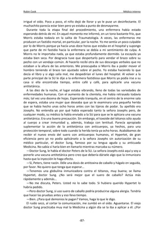 Robin Cook Médico interno 
irrigué el oído. Poco a poco, el niño dejó de llorar y yo le puse un desinfectante. El 
muchachito parecía estar bien pero yo estaba a punto de desmayarme. 
Durante toda la etapa final del procedimiento, una enfermera había estado 
esperando detrás de mí. En aquel momento me informó, en un tono bastante frío, que 
Morris estaba todavía en la salita de Traumatología. A veces, las enfermeras me 
producen un fastidio mortal, en particular, por la noche. Yo me sentía un poco culpable 
por lo de Morris porque ya hacía unas doce horas que estaba en el hospital y supongo 
que parte de mi fastidio hacia la enfermera se debía a mi sentimiento de culpa. A 
Morris no le importaba nada, ya que estaba profundamente dormido. La escayola ya 
estaba bien seca. Por desgracia tuve que despertarlo para vendar el brazo sobre su 
pecho con un vendaje común. Al hacerlo recibí otra de sus descargas verbales que no 
estaban a la altura de las anteriores. Me preocupaba si Morris iba a poder mover el 
hombro teniendo el brazo tan ajustado sobre el pecho. Yo estaba haciendo lo que 
decía el libro y si algo salía mal, me despedirían el lunes del hospital. Al volver a la 
parte principal de la SU le dije a la enfermera fastidiosa que Morris ya podía irse a su 
casa si ella encontraba tiempo, entre café y café, para aplicarle una vacuna 
antitetánica. 
A las diez de la noche, el lugar estaba vibrando, lleno de todas las variedades de 
enfermedades humanas. Con el aumento de la clientela, me había retrasado todavía 
más; tal vez una docena de hojas. Esperando tranquila, en el centro de la enorme sala 
de espera, estaba una mujer que deseaba que yo le examinara una pequeña herida 
que se había hecho unas ocho horas antes con las tijeras de podar. Su apellido era 
Josephs. No entendía yo por qué había esperado tanto la señora Josephs pero, de 
cualquier modo, su médico la había enviado a la SU para que se le aplicara una vacuna 
antitetánica. Era una buena precaución. Sin embargo, el toxoide del tétanos sólo ayuda 
al cuerpo a crear inmunidad y, además, trabaja con lentitud. Parecía apropiado 
suplementar la acción de la antitetánica con anticuerpos, ya hechos, para una 
protección temporal, sobre todo cuando la herida tenía ya ocho horas. Acabábamos de 
recibir el nuevo envío del suero con anticuerpos humanos, el Hypertet, de gran 
eficiencia pero yo no podía aplicárselo a la señora Josephs sin autorización de su 
médico particular, el doctor Sung, famoso por su lengua aguda y su anticuada 
Medicina. No sabía si haría bien en llamarlo mientras marcaba su número. 
—Doctor Sung, le habla el doctor Peters de la SU. La señora Josephs está aquí y voy a 
ponerle una vacuna antitetánica pero creo que debería dársele algo que la inmunizara 
hasta que la inyección le haga efecto. 
—Sí, Peters, tiene razón. Déle una dosis de antitoxina de caballo y hágalo en seguida, 
por favor. No quiero que tenga que esperar... 
—Tenemos una globulina inmunizadora contra el tétanos, muy buena; se llama 
Hypertet, doctor Sung. ¿No será mejor que el suero de caballo? Actúa más 
rápidamente y además... 
—No me discuta, Peters. Usted no lo sabe todo. Si hubiera querido Hypertet lo 
habría pedido. 
—Pero doctor Sung, si uso suero de caballo podría producirse alguna alergia. Tendría 
que hacer las pruebas antes y eso lleva tiempo. 
—Bien. ¿Para qué demonios le pagan? Vamos, haga lo que le digo. 
El ruido seco, al cortar la comunicación, me zumbó en el oído. Aguantarse. El viejo 
doctor Sung practicaba muy mal la Medicina y algún día se la iba a aplicar a él. ¿Por 
-87- 
 