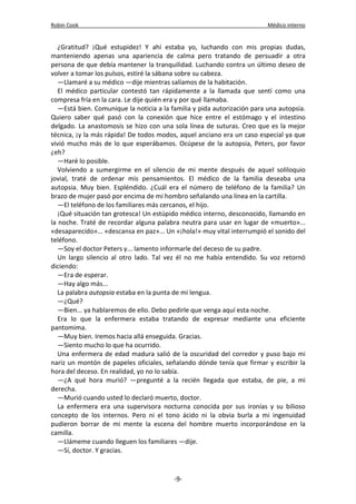 Robin Cook Médico interno 
¿Gratitud? ¡Qué estupidez! Y ahí estaba yo, luchando con mis propias dudas, 
manteniendo apenas una apariencia de calma pero tratando de persuadir a otra 
persona de que debía mantener la tranquilidad. Luchando contra un último deseo de 
volver a tomar los pulsos, estiré la sábana sobre su cabeza. 
—Llamaré a su médico —dije mientras salíamos de la habitación. 
El médico particular contestó tan rápidamente a la llamada que sentí como una 
compresa fría en la cara. Le dije quién era y por qué llamaba. 
—Está bien. Comunique la noticia a la familia y pida autorización para una autopsia. 
Quiero saber qué pasó con la conexión que hice entre el estómago y el intestino 
delgado. La anastomosis se hizo con una sola línea de suturas. Creo que es la mejor 
técnica, ¡y la más rápida! De todos modos, aquel anciano era un caso especial ya que 
vivió mucho más de lo que esperábamos. Ocúpese de la autopsia, Peters, por favor 
¿eh? 
—Haré lo posible. 
Volviendo a sumergirme en el silencio de mi mente después de aquel soliloquio 
jovial, traté de ordenar mis pensamientos. El médico de la familia deseaba una 
autopsia. Muy bien. Espléndido. ¿Cuál era el número de teléfono de la familia? Un 
brazo de mujer pasó por encima de mi hombro señalando una línea en la cartilla. 
—El teléfono de los familiares más cercanos, el hijo. 
¡Qué situación tan grotesca! Un estúpido médico interno, desconocido, llamando en 
la noche. Traté de recordar alguna palabra neutra para usar en lugar de «muerto»... 
«desaparecido»... «descansa en paz»... Un «¡hola!» muy vital interrumpió el sonido del 
teléfono. 
—Soy el doctor Peters y... lamento informarle del deceso de su padre. 
Un largo silencio al otro lado. Tal vez él no me había entendido. Su voz retornó 
diciendo: 
—Era de esperar. 
—Hay algo más... 
La palabra autopsia estaba en la punta de mi lengua. 
—¿Qué? 
—Bien... ya hablaremos de ello. Debo pedirle que venga aquí esta noche. 
Era lo que la enfermera estaba tratando de expresar mediante una eficiente 
pantomima. 
—Muy bien. Iremos hacia allá enseguida. Gracias. 
—Siento mucho lo que ha ocurrido. 
Una enfermera de edad madura salió de la oscuridad del corredor y puso bajo mi 
nariz un montón de papeles oficiales, señalando dónde tenía que firmar y escribir la 
hora del deceso. En realidad, yo no lo sabía. 
—¿A qué hora murió? —pregunté a la recién llegada que estaba, de pie, a mi 
derecha. 
—Murió cuando usted lo declaró muerto, doctor. 
La enfermera era una supervisora nocturna conocida por sus ironías y su bilioso 
concepto de los internos. Pero ni el tono ácido ni la obvia burla a mi ingenuidad 
pudieron borrar de mi mente la escena del hombre muerto incorporándose en la 
camilla. 
—Llámeme cuando lleguen los familiares —dije. 
—Sí, doctor. Y gracias. 
-9- 
 