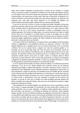 Robin Cook Médico interno 
todo, justo cuando estábamos transportando al último de los heridos, en estado 
crítico, a la sala de cirugía. Yo estaba ahí, cubierto con una mezcla de sangre y vómitos 
y lo oía hablar como si lo hiciera desde otra dimensión. Aquel lunático podía crearme 
inconvenientes, de manera que no dije nada. Sólo volví a mencionar el Hypertet y su 
acción inmediata. Eso lo puso más furioso aún y terminó por llevarse a su paciente. Por 
supuesto que, unos días más tarde, apareció en mi bandeja de papeles una 
reprimenda por parte del hospital. ¡Quién tiene en cuenta las prioridades! 
A eso de las once de la noche, el ciclón ya había terminado. Quedaba el grupo de 
pacientes comunes, sólo que era mucho más grande. Estaban por todas partes: dentro, 
fuera, sentados sobre las plataformas de las ambulancias, en el suelo, hasta en sillas. 
Empecé a ir de uno a otro cuarto, escuchando a medias y trabajando como una 
máquina gastada. Un hombre se había caído a una piscina durante una fiesta, se había 
roto la nariz con el trampolín y se había hecho un corte en el pulgar con un vidrio 
proveniente de un vaso. La nariz estaba derecha, de manera que no la toqué. Suturé la 
herida del pulgar rápidamente, después de haber relatado la triste historia al médico 
particular. Incluso éste tenía voz de ebrio. 
Era la gran noche de los bebedores; la mayoría de los que llegaban tenían pequeñas 
heridas y magulladuras o los problemas clásicos con náuseas y vómitos. Y los niños 
seguían llegando, aun a aquellas horas, con sus narices chorreantes y con sus diarreas 
y fiebres. De vez en cuando traían a alguno con más de cuarenta grados y, sin 
embargo, yo no le encontraba nada mal. Esto me ponía muy incómodo. Como ser 
humano, uno tiene el deseo irresistible de curar; los demás esperan que uno cure. Casi 
siempre, los pacientes claman por penicilina pero yo, la mayoría de las veces tenía 
suficiente sentido común como para no ceder. Tratar un síntoma como la fiebre 
solamente, es mala medi cina. Pero a veces sólo podía echar un vistazo a los tímpanos 
y gargantas de aquellos pequeños ululantes. A veces les recetaba fármacos y a veces 
no. Me guiaba por suposiciones basadas en una educación media. 
En la SU siguió transcurriendo una típica noche de sábado. La multitud de pacientes 
disminuyó a eso de la una. Desde aquella hora veríamos menos de los diversos 
malestares que alejan a la gente del televisor y la envían, durante la noche, a buscar la 
santidad de la SU. Malestares como resfriados, diarreas y magulladuras. Dentro de una 
hora empezarían a llegar las personas con problemas que les impiden dormir. Durante 
el día no hacen caso de aquellas perturbaciones y no las tienen en cuenta hasta que les 
impiden conciliar el sueño y entonces van a la SU, a media noche, para que las examine 
un interno listo y comprensivo. Para que entienda la picazón de los muslos, por 
ejemplo. A eso de las cinco de la mañana me había quedado dormido después de 
haber cumplido otra etapa de trabajo, sólo para que me despertaran porque a algún 
paciente le picaban los muslos. 
Poco después de la una había llegado una ambulancia sin que la precediera el ruido 
de la sirena. El equipo descargó a la muchacha, de unos veinte años, sumida en un 
sueño profundo, casi en coma. Ingestión. Lo habitual. Había ingerido doce aspirinas, 
dos Seconales, tres Libriums y un puñado de cápsulas de vitaminas. Todas aquellas 
drogas, excepto, tal vez, las vitaminas, podrían ser peligrosas (en particular, el Seconal, 
un somnífero), pero había que tomar una tremenda cantidad si la cosa iba en serio. De 
otro modo se trataba sólo de un gesto, una infantil llamada de atención a la trama 
social o a la vida personal; el caso más frecuente de la ingestión es el de la mujer joven 
perdida en el mundo irreal de la revista Romance Ideal. Podría llegar a interesarme y a 
-90- 
 