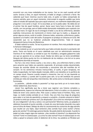 Robin Cook Médico interno 
encontré con una masa resbaladiza en las manos. Casi se me cayó cuando salí del 
coche. Gracias a Dios, en aquel momento, el bebé se ahogó y comenzó a llorar. No 
sabiendo qué hacer mientras ocurría todo esto, el padre se había comportado de 
manera extraña; pero en aquel momento, interrumpió la angustia audible que tenía 
sobre el estado del tapizado (que para aquel entonces, era realmente deplorable) para 
preguntar si era varón o mujer. En la oscuridad, yo no lo podía saber. No debía de ser 
el primer hijo de aquel hombre, pensé. Quise sacar hacia fuera la boca del recién 
nacido, con una jeringa, pero el bebé estaba demasiado resbaladizo para sujetarlo con 
una sola mano. En lugar de eso le entregué el bebé a una de las enfermeras, dándole 
explícitas instrucciones de mantenerlo al mismo nivel que la madre, y, después de 
poner algunas pinzas, corté el cordón. Entonces todos, asistentes, enfermeras y padre, 
ayudaron a la madre a salir del coche. El posparto se produjo sin esfuerzo en la SU. Me 
sorprendió que no se hubieran producido desgarramientos. Todo el equipo 
desapareció hacia el área de Obstetricia. 
El bebé redimió la noche. Tal vez le pusieran mi nombre. Pero más probable era que 
lo llamaran Volkswagen. 
Ni me molestó ya ver al sucio borracho que había entrado durante la excitación del 
parto. Tenía una herida en el cuero cabelludo que cosí sin administrarle anestesia 
mientras él me maldecía. La verdad es que me insultaba y amagaba golpearme cada 
vez que yo aparecía en su campo visual. Estaba tan ebrio que no tenía sensibilidad. 
Después del último punto me fui a la habitación de los médicos y me tiré en la cama 
quedándome dormido al instante. 
Eso fue a las cinco menos cuarto; a las cinco y diez, una enfermera llamó y entró 
para avisarme que había una paciente esperando. Al principio estaba desorientado, 
incapaz de recordar dónde me encontraba y consciente sólo del martilleo de mi 
corazón. En los veinticinco minutos transcurridos, el sueño, el gran terapeuta, me 
había incapacitado; me había dejado mareado, débil y con destellos en la periferia de 
mi campo visual. Pasaron cuando empecé a moverme. Aun así, mi ojo izquierdo se 
negaba a enfocar y, cuando abrí la puerta para salir, la luz del vestíbulo me pareció 
emitida por miles de lamparillas intermitentes. Me sentía como la mierda pero todavía 
funcionaba. 
La paciente... ¿dónde estaba la paciente? La hoja que tenía yo en la mano decía: 
«Dolor abdominal, doce horas». 
¡Jesús! Eso significaba que iba a tener que registrar una historia completa y, 
probablemente, esperar los informes del laboratorio. Entré a la salita y vi a la paciente. 
Debía de tener unos catorce años. Pelo suave y sedoso hasta el hombro, flaca, nariz 
larga. La madre estaba sentada en un rincón. Hay una lista muy larga de preguntas 
para saber si se trata de apendicitis y empecé a cumplirla. ¿Cuándo comenzó el dolor? 
¿Cuándo lo sintió por primera vez? ¿Se desplazaba? ¿Era como los retortijones propios 
de una indigestión? ¿Se iba y volvía o era permanente? Mientras tanto, yo palpaba el 
abdomen buscando el punto sensible, a través de unas bermudas (atuendo muy apto 
para el clima de Hawai. Debajo de ellas fui reconociendo los contornos de algo extraño 
que resultó ser una fajita. ¡Qué tontería!) ¿Has comido hoy? ¿Esta noche? ¿Tienes 
ganas de vomitar? El estómago parecía blando. No podía dolerle demasiado. Cuando lo 
palpé no hubo ningún signo de malestar. ¿Has movido el intestino? ¿La deposición fue 
normal? Tomé mi estetoscopio. ¿La orina ha sido normal? Puse el estetoscopio en mis 
oídos y apoyé la campana sobre el abdomen de la chica. Sus palabras se filtraban por 
-95- 
 