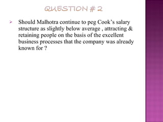 Should Malhotra continue to peg Cook’s salary structure as slightly below average , attracting & retaining people on the basis of the excellent business processes that the company was already known for ? 