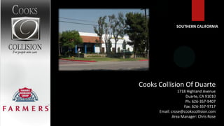 SOUTHERN CALIFORNIA




Cooks Collision Of Duarte
                 1718 Highland Avenue
                     Duarte, CA 91010
                     Ph: 626-357-9407
                    Fax: 626-357-9717
      Email: crose@cookscollision.com
             Area Manager: Chris Rose
 