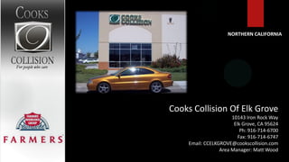NORTHERN CALIFORNIA




Cooks Collision Of Elk Grove
                       10143 Iron Rock Way
                        Elk Grove, CA 95624
                           Ph: 916-714-6700
                          Fax: 916-714-6747
     Email: CCELKGROVE@cookscollision.com
                  Area Manager: Matt Wood
 