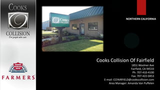 NORTHERN CALIFORNIA




Cooks Collision Of Fairfield
                       1851 Woolner Ave
                       Fairfield, CA 94533
                        Ph: 707-410-4100
                       Fax: 707-422-0453
   E-mail: CCFAIRFIELD@cookscollision.com
      Area Manager: Amanda Van Puffelen
 