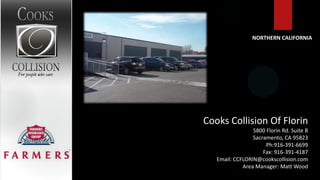 NORTHERN CALIFORNIA




Cooks Collision Of Florin
                 5800 Florin Rd. Suite B
                 Sacramento, CA 95823
                      Ph:916-391-6699
                     Fax: 916-391-4187
   Email: CCFLORIN@cookscollision.com
             Area Manager: Matt Wood
 