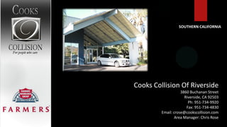SOUTHERN CALIFORNIA




Cooks Collision Of Riverside
                    3860 Buchanan Street
                      Riverside, CA 92503
                        Ph: 951-734-9920
                       Fax: 951-734-4830
         Email: crose@cookscollision.com
                Area Manager: Chris Rose
 