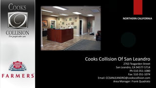 NORTHERN CALIFORNIA




Cooks Collision Of San Leandro
                         2763 Teagarden Street
                   San Leandro, CA 94577-5714
                              Ph:510-351-1080
                            Fax: 510-351-1074
     Email: CCSANLEANDRO@cookscollision.com
                 Area Manager: Frank Quadrato
 