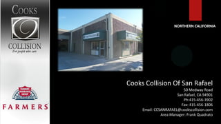 NORTHERN CALIFORNIA




Cooks Collision Of San Rafael
                          50 Medway Road
                       San Rafael, CA 94901
                           Ph:415-456-3902
                         Fax: 415-456-1806
     Email: CCSANRAFAEL@cookscollision.com
               Area Manager: Frank Quadrato
 