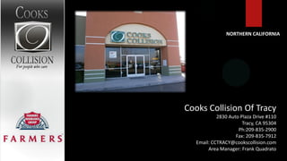 NORTHERN CALIFORNIA




Cooks Collision Of Tracy
            2830 Auto Plaza Drive #110
                       Tracy, CA 95304
                     Ph:209-835-2900
                    Fax: 209-835-7912
   Email: CCTRACY@cookscollision.com
        Area Manager: Frank Quadrato
 