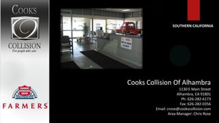 SOUTHERN CALIFORNIA




Cooks Collision Of Alhambra
                      1130 E Main Street
                     Alhambra, CA 91801
                        Ph: 626-282-6173
                       Fax: 626-282-0356
         Email: crose@cookscollision.com
                Area Manager: Chris Rose
 
