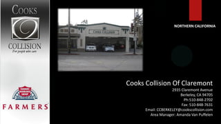 NORTHERN CALIFORNIA




Cooks Collision Of Claremont
                    2935 Claremont Avenue
                        Berkeley, CA 94705
                          Ph:510-848-2702
                         Fax: 510-848-7631
      Email: CCBERKELEY@cookscollision.com
        Area Manager: Amanda Van Puffelen
 