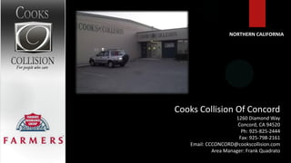 NORTHERN CALIFORNIA




Cooks Collision Of Concord
                     1260 Diamond Way
                      Concord, CA 94520
                       Ph: 925-825-2444
                      Fax: 925-798-2161
   Email: CCCONCORD@cookscollision.com
            Area Manager: Frank Quadrato
 