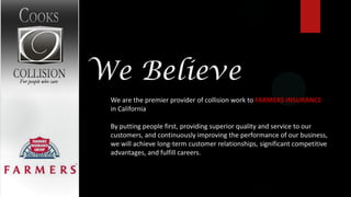We Believe
 We are the premier provider of collision work to FARMERS INSURANCE
 in California

 By putting people first, providing superior quality and service to our
 customers, and continuously improving the performance of our business,
 we will achieve long-term customer relationships, significant competitive
 advantages, and fulfill careers.
 