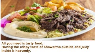 All you need is tasty food.
Having the crispy taste of Shawarma outside and juicy
inside is heavenly.
 